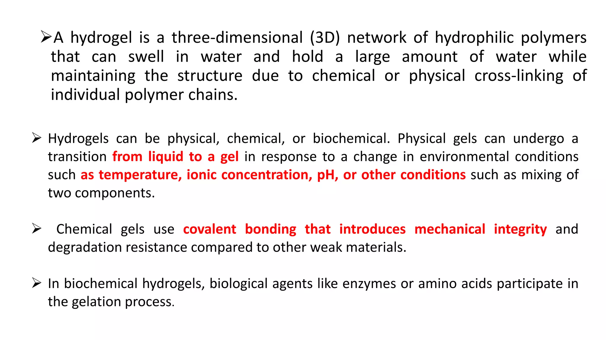 A hydrogel is a three-dimensional (3D) network of hydrophilic polymers
that can swell in water and hold a large amount of water while
maintaining the structure due to chemical or physical cross-linking of
individual polymer chains.
 Hydrogels can be physical, chemical, or biochemical. Physical gels can undergo a
transition from liquid to a gel in response to a change in environmental conditions
such as temperature, ionic concentration, pH, or other conditions such as mixing of
two components.
 Chemical gels use covalent bonding that introduces mechanical integrity and
degradation resistance compared to other weak materials.
 In biochemical hydrogels, biological agents like enzymes or amino acids participate in
the gelation process.
 