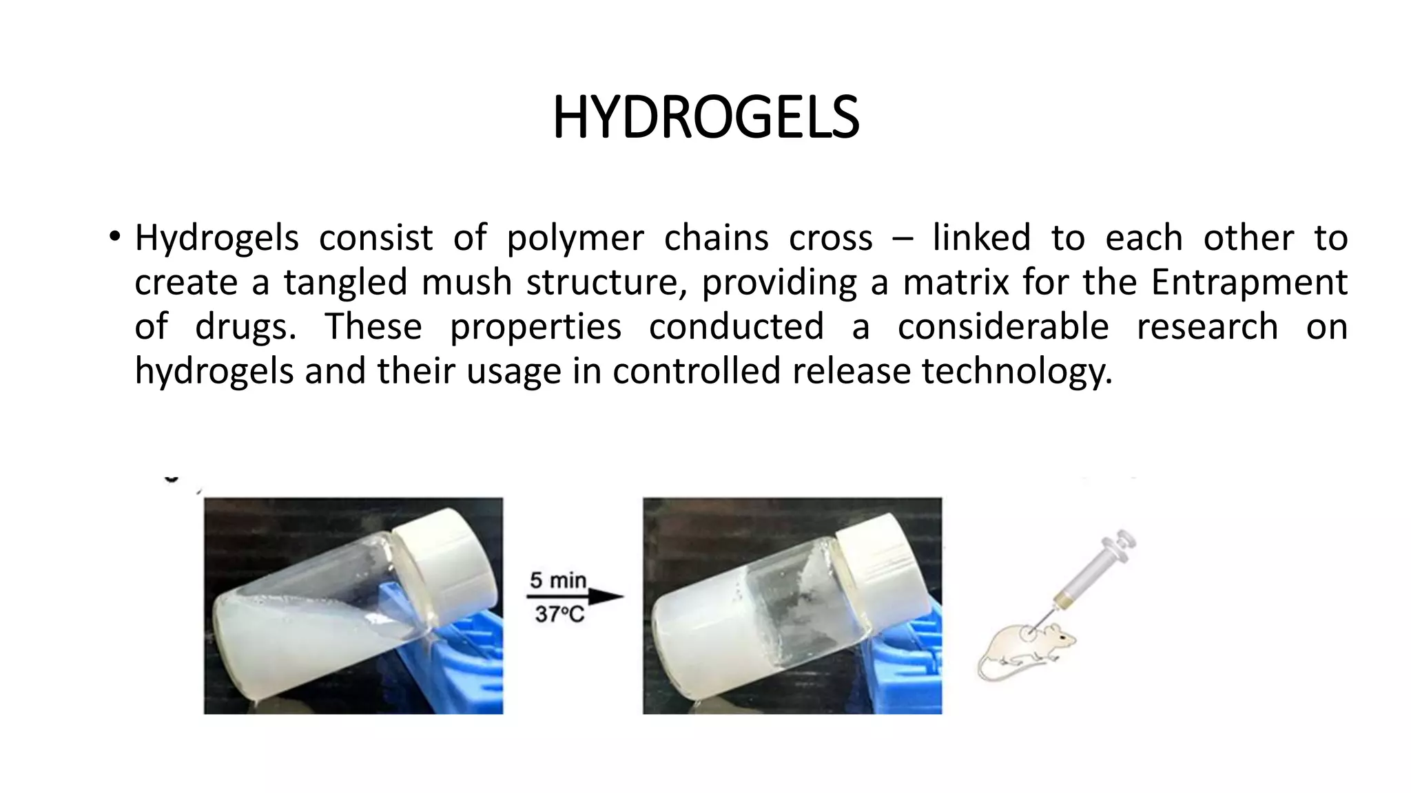 HYDROGELS
• Hydrogels consist of polymer chains cross – linked to each other to
create a tangled mush structure, providing a matrix for the Entrapment
of drugs. These properties conducted a considerable research on
hydrogels and their usage in controlled release technology.
 