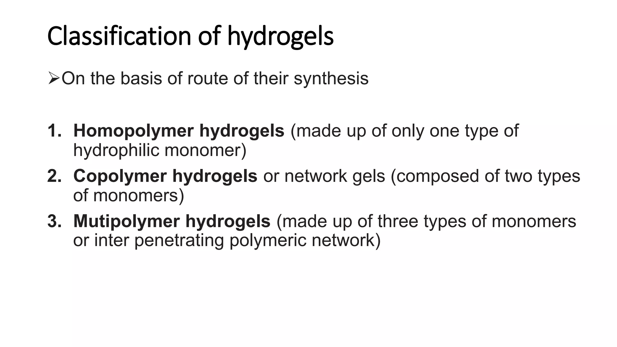 Classification of hydrogels
On the basis of route of their synthesis
1. Homopolymer hydrogels (made up of only one type of
hydrophilic monomer)
2. Copolymer hydrogels or network gels (composed of two types
of monomers)
3. Mutipolymer hydrogels (made up of three types of monomers
or inter penetrating polymeric network)
 