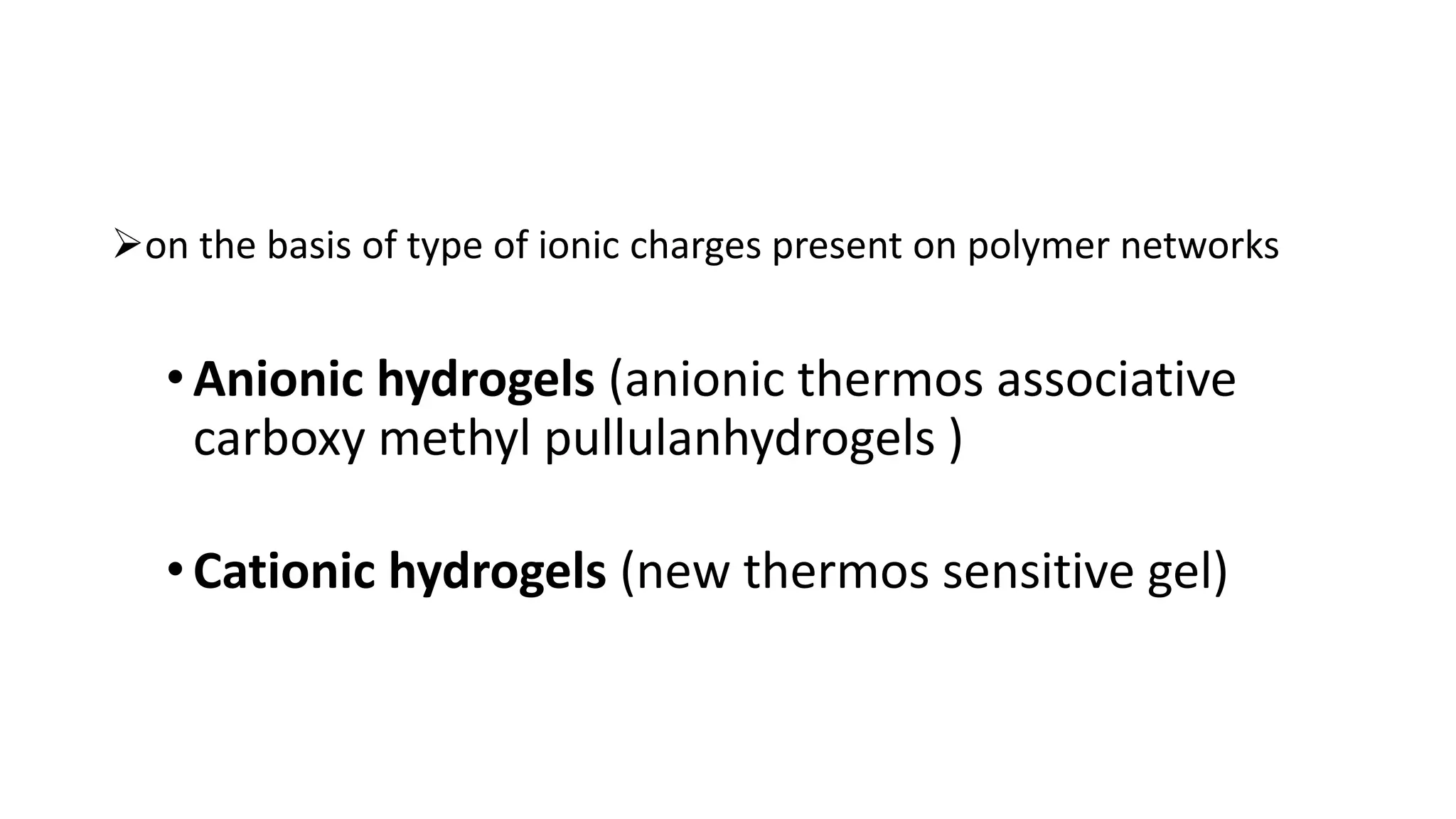 on the basis of type of ionic charges present on polymer networks
•Anionic hydrogels (anionic thermos associative
carboxy methyl pullulanhydrogels )
•Cationic hydrogels (new thermos sensitive gel)
 