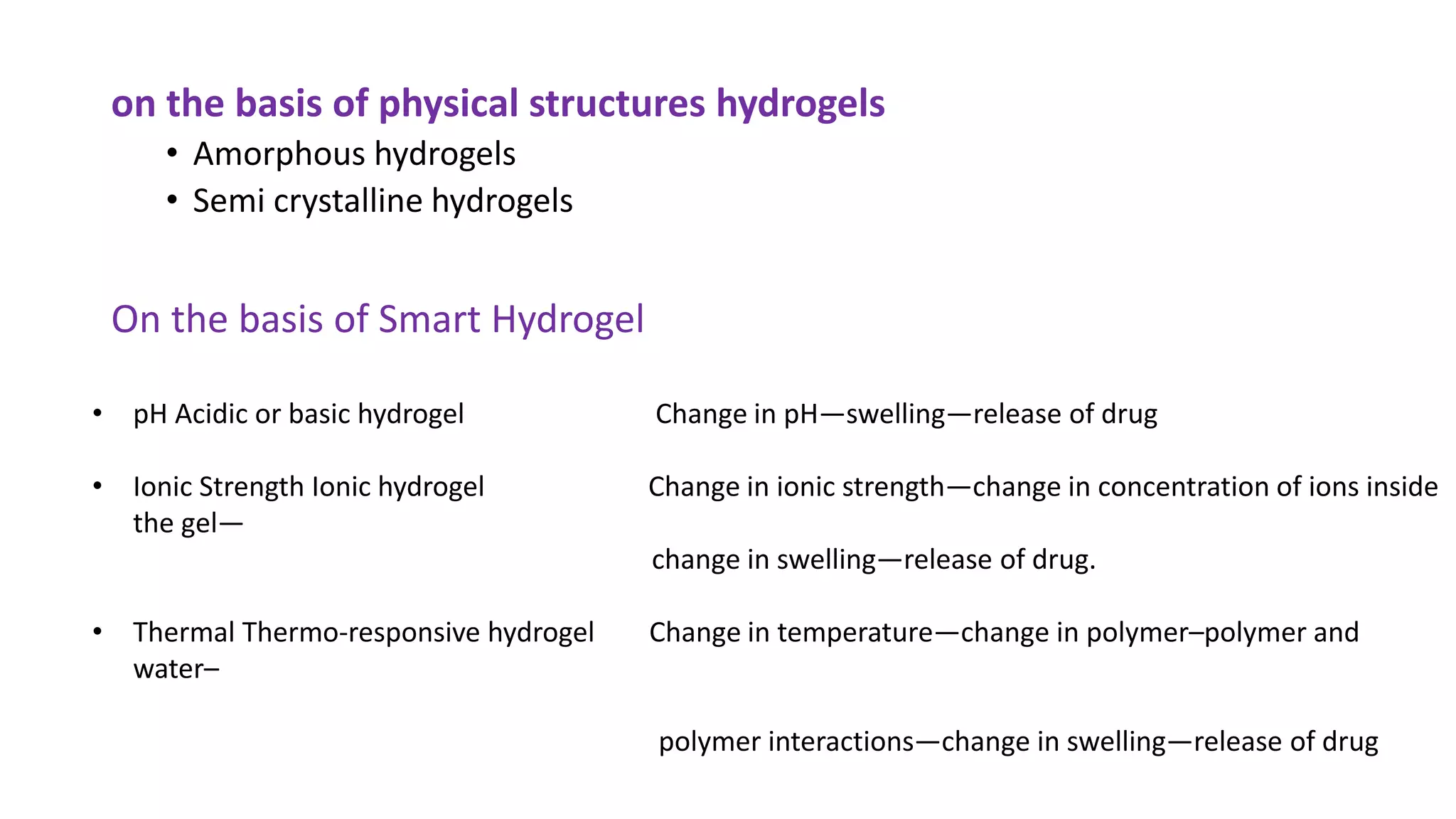 on the basis of physical structures hydrogels
• Amorphous hydrogels
• Semi crystalline hydrogels
On the basis of Smart Hydrogel
• pH Acidic or basic hydrogel Change in pH—swelling—release of drug
• Ionic Strength Ionic hydrogel Change in ionic strength—change in concentration of ions inside
the gel—
change in swelling—release of drug.
• Thermal Thermo-responsive hydrogel Change in temperature—change in polymer–polymer and
water–
polymer interactions—change in swelling—release of drug
 