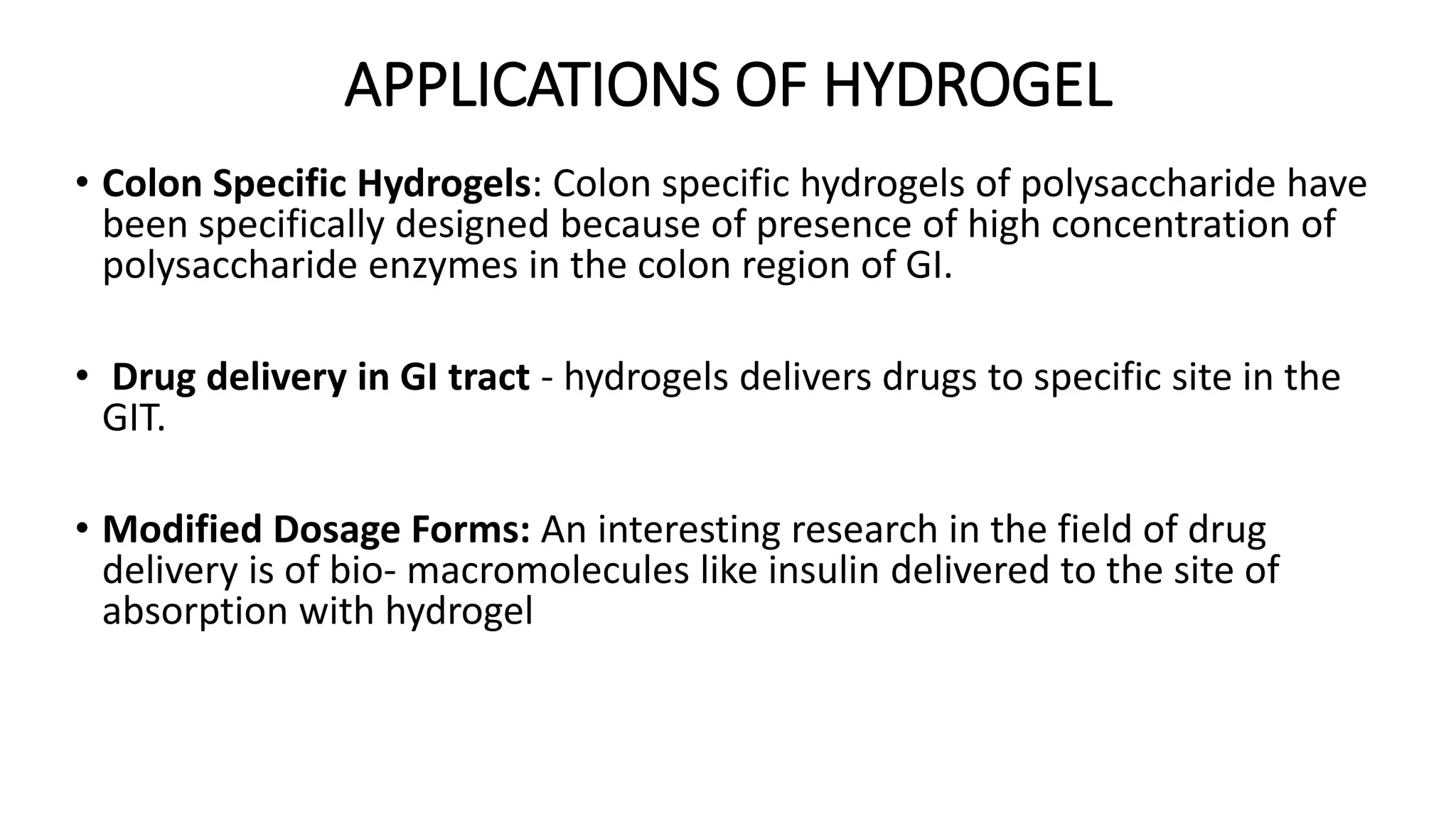 APPLICATIONS OF HYDROGEL
• Colon Specific Hydrogels: Colon specific hydrogels of polysaccharide have
been specifically designed because of presence of high concentration of
polysaccharide enzymes in the colon region of GI.
• Drug delivery in GI tract - hydrogels delivers drugs to specific site in the
GIT.
• Modified Dosage Forms: An interesting research in the field of drug
delivery is of bio- macromolecules like insulin delivered to the site of
absorption with hydrogel
 