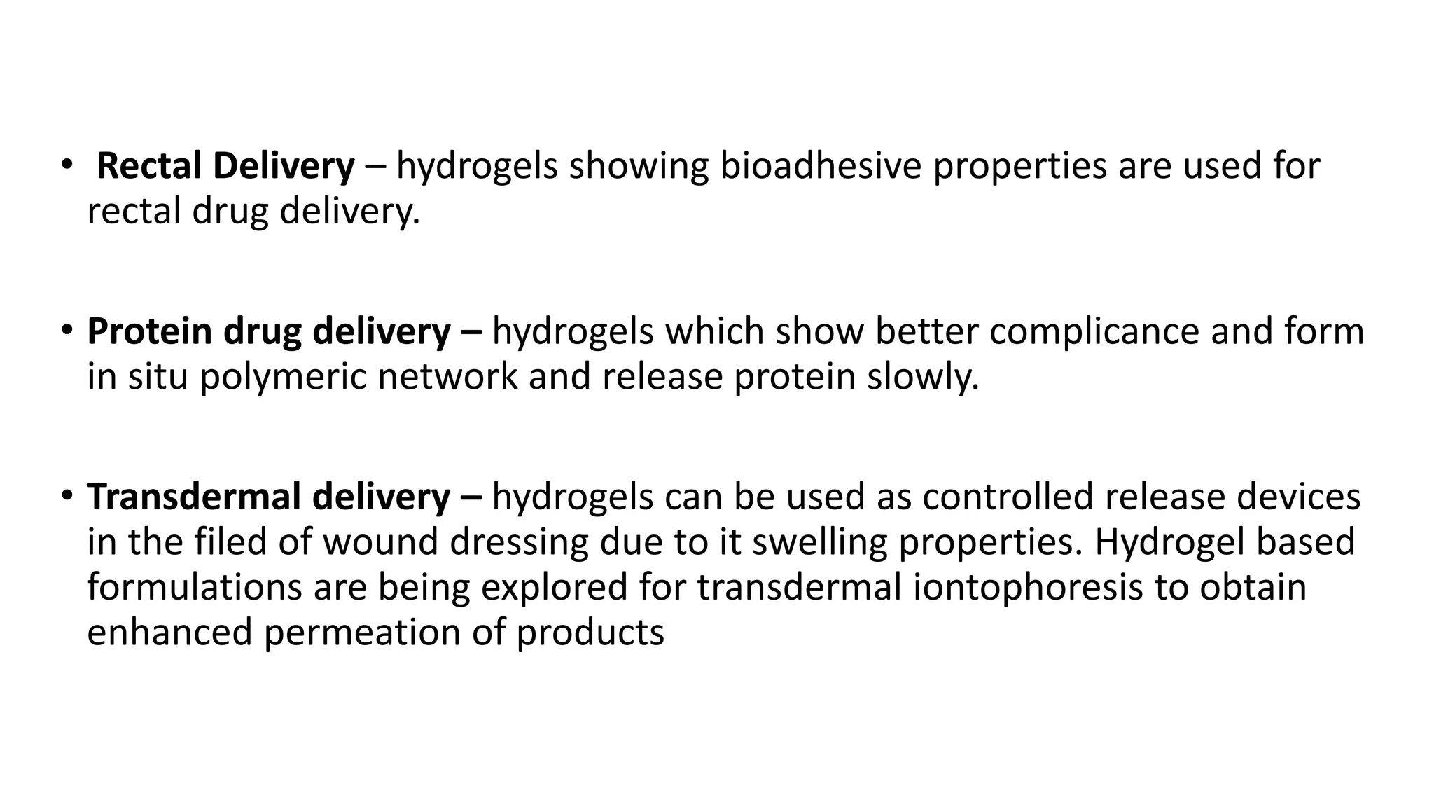 • Rectal Delivery – hydrogels showing bioadhesive properties are used for
rectal drug delivery.
• Protein drug delivery – hydrogels which show better complicance and form
in situ polymeric network and release protein slowly.
• Transdermal delivery – hydrogels can be used as controlled release devices
in the filed of wound dressing due to it swelling properties. Hydrogel based
formulations are being explored for transdermal iontophoresis to obtain
enhanced permeation of products
 