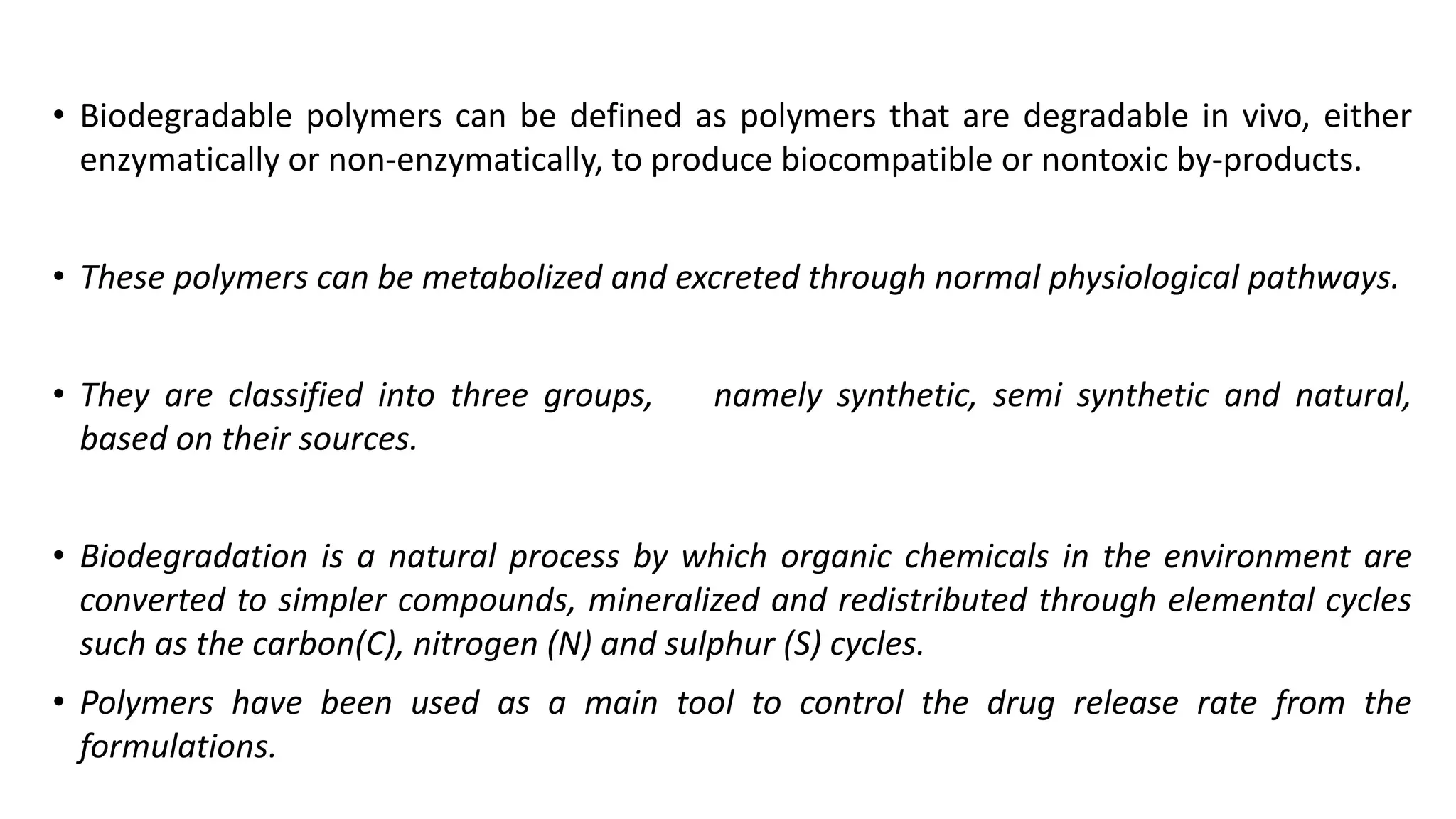• Biodegradable polymers can be defined as polymers that are degradable in vivo, either
enzymatically or non-enzymatically, to produce biocompatible or nontoxic by-products.
• These polymers can be metabolized and excreted through normal physiological pathways.
• They are classified into three groups, namely synthetic, semi synthetic and natural,
based on their sources.
• Biodegradation is a natural process by which organic chemicals in the environment are
converted to simpler compounds, mineralized and redistributed through elemental cycles
such as the carbon(C), nitrogen (N) and sulphur (S) cycles.
• Polymers have been used as a main tool to control the drug release rate from the
formulations.
 
