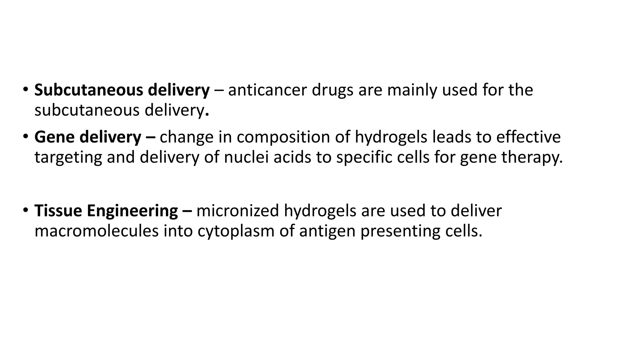 • Subcutaneous delivery – anticancer drugs are mainly used for the
subcutaneous delivery.
• Gene delivery – change in composition of hydrogels leads to effective
targeting and delivery of nuclei acids to specific cells for gene therapy.
• Tissue Engineering – micronized hydrogels are used to deliver
macromolecules into cytoplasm of antigen presenting cells.
 