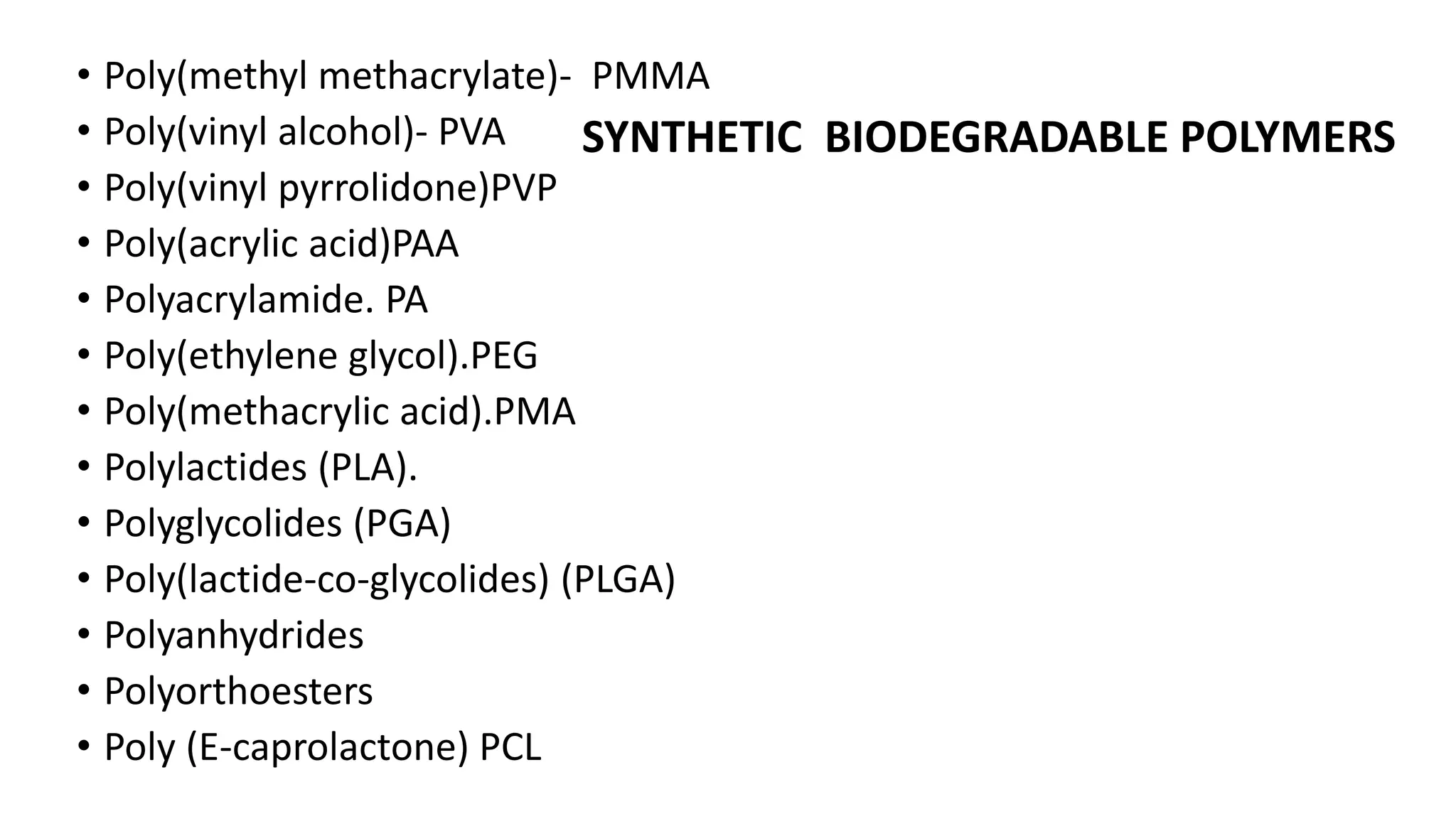• Poly(methyl methacrylate)- PMMA
• Poly(vinyl alcohol)- PVA
• Poly(vinyl pyrrolidone)PVP
• Poly(acrylic acid)PAA
• Polyacrylamide. PA
• Poly(ethylene glycol).PEG
• Poly(methacrylic acid).PMA
• Polylactides (PLA).
• Polyglycolides (PGA)
• Poly(lactide-co-glycolides) (PLGA)
• Polyanhydrides
• Polyorthoesters
• Poly (E-caprolactone) PCL
SYNTHETIC BIODEGRADABLE POLYMERS
 
