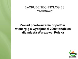 BioCRUDE TECHNOLOGIES Przedstawia: BioCRUDE System Produkcja zasobów energii odnawialnej poprzez przerób odpadów BioCRUDE TECHNOLOGIES Przedstawia: Zakład przetwarzania odpadów w energię o wydajności 2000 ton/dzień dla miasta Warszawa, Polska 