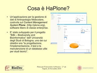 Plone per l'Università e la Ricerca – 2° ed.
Napoli, 26 Novembre 2010
Cosa è HaPlone?
● Un'applicazione per la gestione di
dati di Antropologia Molecolare,
costruita sul Content Management
System Plone (http://plone.org),
software libero di classe enterprise.
● E' stato sviluppato per il progetto
“BiBi – Biodiversity and
Bioinformatics” dell' Università
degli Studi di Bologna, uno dei cui
obiettivi era “la progettazione,
l'implementazione, il test e la
manutenzione di un database utile
per studi teorici”.
 