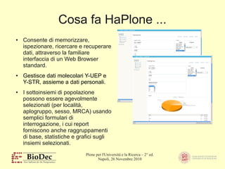 Plone per l'Università e la Ricerca – 2° ed.
Napoli, 26 Novembre 2010
Cosa fa HaPlone ...
● Consente di memorizzare,
ispezionare, ricercare e recuperare
dati, attraverso la familiare
interfaccia di un Web Browser
standard.
● Gestisce dati molecolari Y-UEP e
Y-STR, assieme a dati personali.
● I sottoinsiemi di popolazione
possono essere agevolmente
selezionati (per località,
aplogruppo, sesso, MRCA) usando
semplici formulari di
interrogazione, i cui report
forniscono anche raggruppamenti
di base, statistiche e grafici sugli
insiemi selezionati.
 