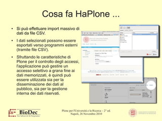 Plone per l'Università e la Ricerca – 2° ed.
Napoli, 26 Novembre 2010
Cosa fa HaPlone ...
● Si può effettuare import massivo di
dati da file CSV.
● I dati selezionati possono essere
esportati verso programmi esterni
(tramite file CSV).
● Sfruttando le caratteristiche di
Plone per il controllo degli accessi,
l'applicazione può gestire un
accesso selettivo a grana fine ai
dati memorizzati, è quindi può
essere utilizzata sia per la
disseminazione dei dati al
pubblico, sia per la gestione
interna dei dati riservati.
 