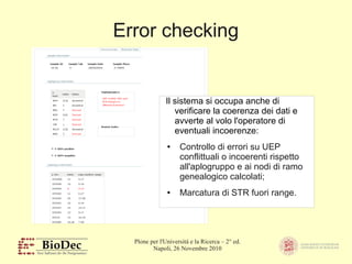 Plone per l'Università e la Ricerca – 2° ed.
Napoli, 26 Novembre 2010
Error checking
Il sistema si occupa anche di
verificare la coerenza dei dati e
avverte al volo l'operatore di
eventuali incoerenze:
● Controllo di errori su UEP
conflittuali o incoerenti rispetto
all'aplogruppo e ai nodi di ramo
genealogico calcolati;
● Marcatura di STR fuori range.
 