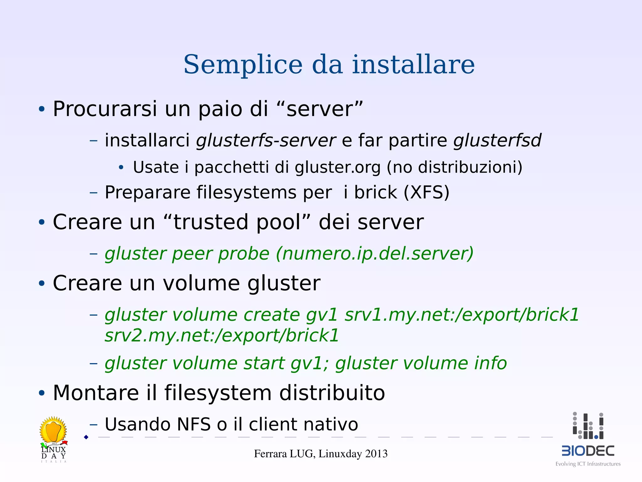 Semplice da installare
●

Procurarsi un paio di “server”
–

installarci glusterfs-server e far partire glusterfsd
●

–
●

Preparare filesystems per i brick (XFS)

Creare un “trusted pool” dei server
–

●

Usate i pacchetti di gluster.org (no distribuzioni)

gluster peer probe (numero.ip.del.server)

Creare un volume gluster
–

–
●

gluster volume create gv1 srv1.my.net:/export/brick1
srv2.my.net:/export/brick1
gluster volume start gv1; gluster volume info

Montare il filesystem distribuito
–

Usando NFS o il client nativo

2013

Ferrara LUG, Linuxday 2013

 