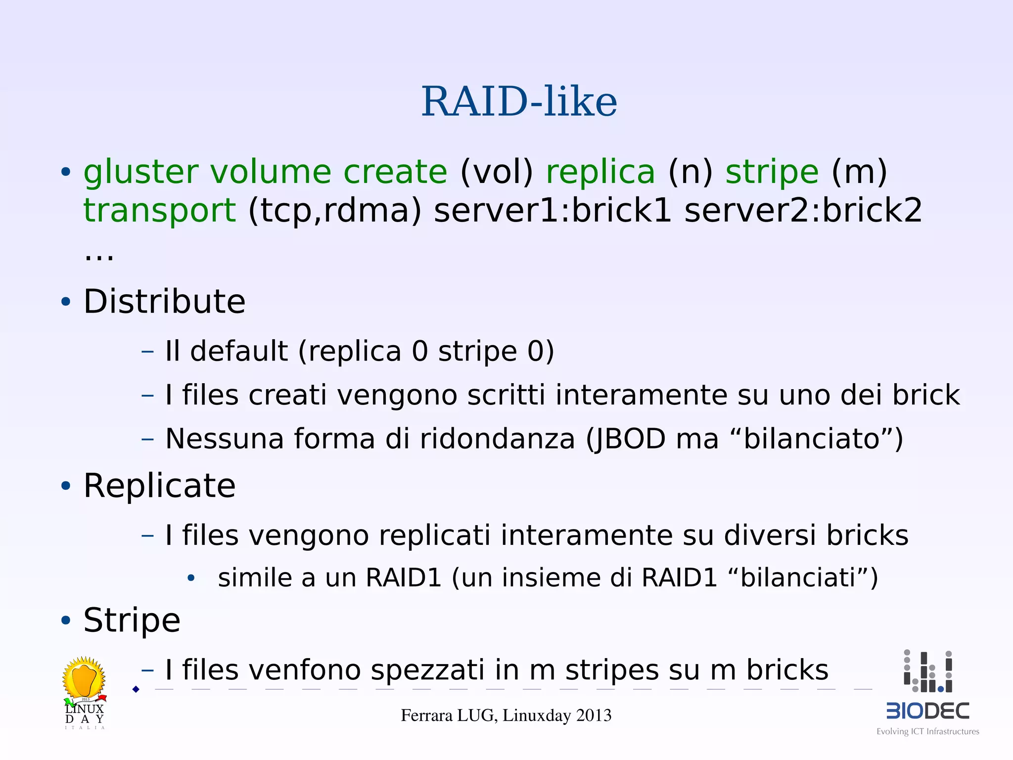 RAID-like
●

●

gluster volume create (vol) replica (n) stripe (m)
transport (tcp,rdma) server1:brick1 server2:brick2
…
Distribute
–
–

I files creati vengono scritti interamente su uno dei brick

–
●

Il default (replica 0 stripe 0)
Nessuna forma di ridondanza (JBOD ma “bilanciato”)

Replicate
–

I files vengono replicati interamente su diversi bricks
●

●

simile a un RAID1 (un insieme di RAID1 “bilanciati”)

Stripe
–

I files venfono spezzati in m stripes su m bricks

2013

Ferrara LUG, Linuxday 2013

 
