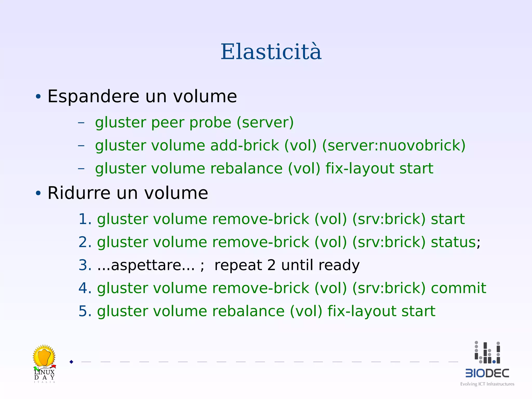 Elasticità
Espandere un volume

●

–

gluster peer probe (server)

–

gluster volume add-brick (vol) (server:nuovobrick)

–

gluster volume rebalance (vol) fix-layout start

Ridurre un volume

●

1. gluster volume remove-brick (vol) (srv:brick) start
2. gluster volume remove-brick (vol) (srv:brick) status;
3. ...aspettare... ; repeat 2 until ready
4. gluster volume remove-brick (vol) (srv:brick) commit
5. gluster volume rebalance (vol) fix-layout start

2013

 

 