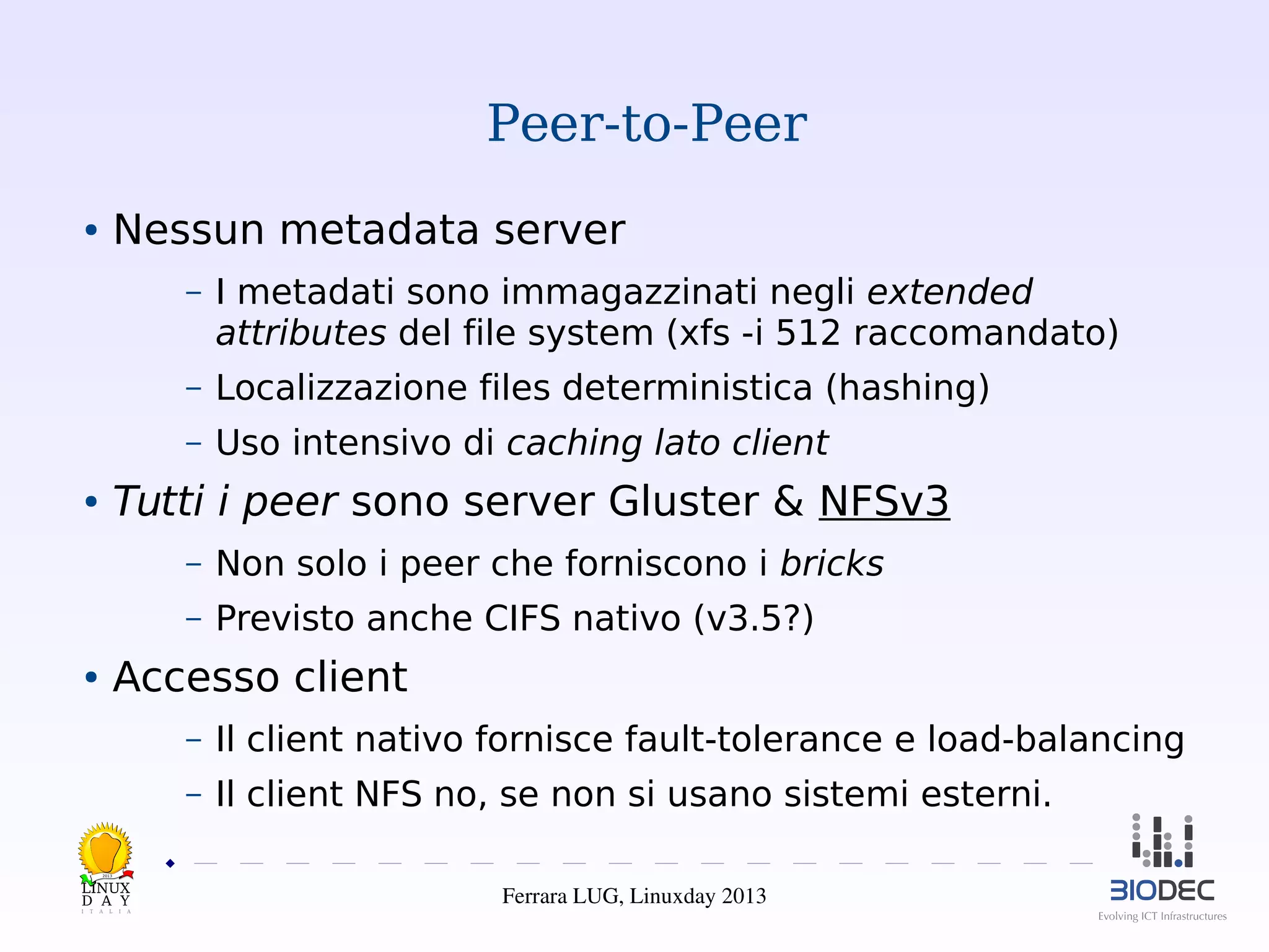 Peer-to-Peer
Nessun metadata server

●

–

I metadati sono immagazzinati negli extended
attributes del file system (xfs -i 512 raccomandato)

–

Localizzazione files deterministica (hashing)

–

Uso intensivo di caching lato client

Tutti i peer sono server Gluster & NFSv3

●

–

Non solo i peer che forniscono i bricks

–

Previsto anche CIFS nativo (v3.5?)

Accesso client

●

–

Il client nativo fornisce fault-tolerance e load-balancing

–

Il client NFS no, se non si usano sistemi esterni.

2013

Ferrara LUG, Linuxday 2013

 