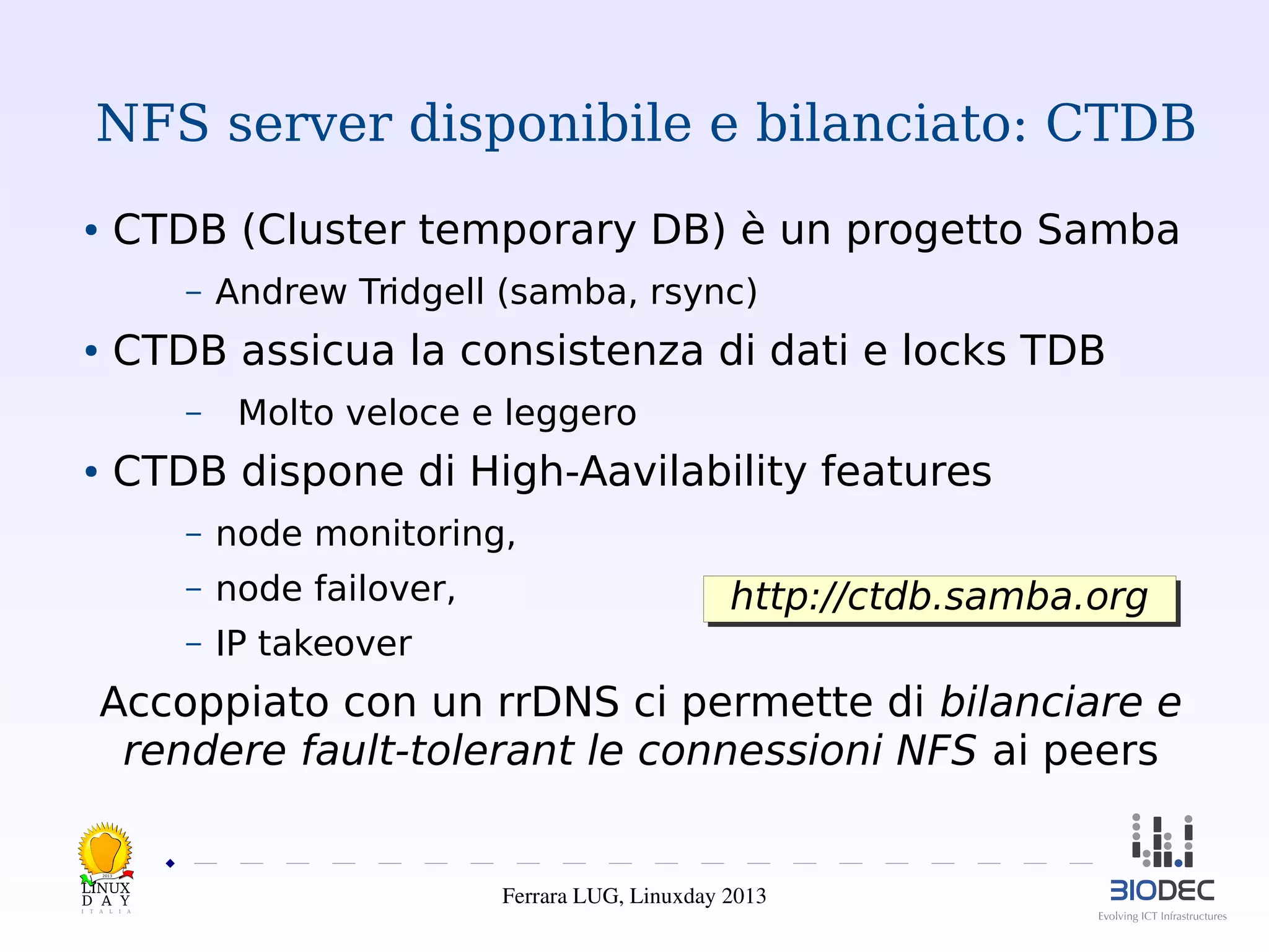 NFS server disponibile e bilanciato: CTDB
CTDB (Cluster temporary DB) è un progetto Samba

●

–

Andrew Tridgell (samba, rsync)

CTDB assicua la consistenza di dati e locks TDB

●

–

Molto veloce e leggero

CTDB dispone di High-Aavilability features

●

–

node monitoring,

–

node failover,

–

IP takeover

http://ctdb.samba.org
http://ctdb.samba.org

Accoppiato con un rrDNS ci permette di bilanciare e
rendere fault-tolerant le connessioni NFS ai peers
2013

Ferrara LUG, Linuxday 2013

 