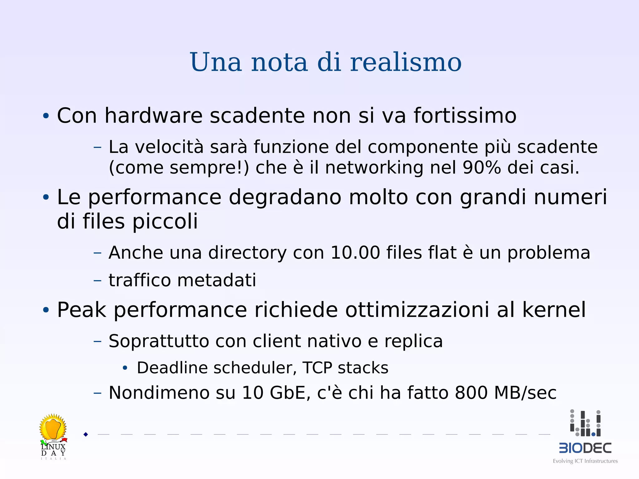 Una nota di realismo
Con hardware scadente non si va fortissimo

●

–

La velocità sarà funzione del componente più scadente
(come sempre!) che è il networking nel 90% dei casi.

Le performance degradano molto con grandi numeri
di files piccoli

●

–

Anche una directory con 10.00 files flat è un problema

–

traffico metadati

Peak performance richiede ottimizzazioni al kernel

●

–

Soprattutto con client nativo e replica
●

–

Deadline scheduler, TCP stacks

Nondimeno su 10 GbE, c'è chi ha fatto 800 MB/sec

2013

 

 