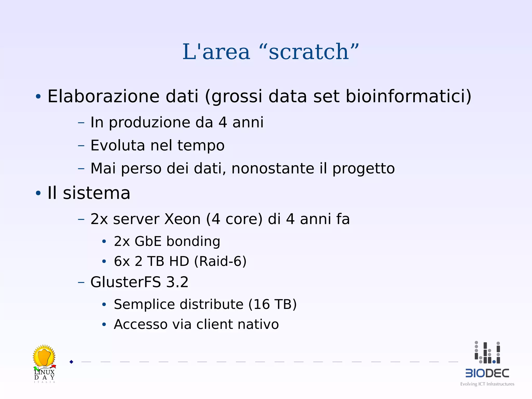L'area “scratch”
Elaborazione dati (grossi data set bioinformatici)

●

–

In produzione da 4 anni

–

Evoluta nel tempo

–

Mai perso dei dati, nonostante il progetto

Il sistema

●

–

2x server Xeon (4 core) di 4 anni fa
●
●

–

2x GbE bonding
6x 2 TB HD (Raid-6)

GlusterFS 3.2
●
●

Semplice distribute (16 TB)
Accesso via client nativo

2013

 

 
