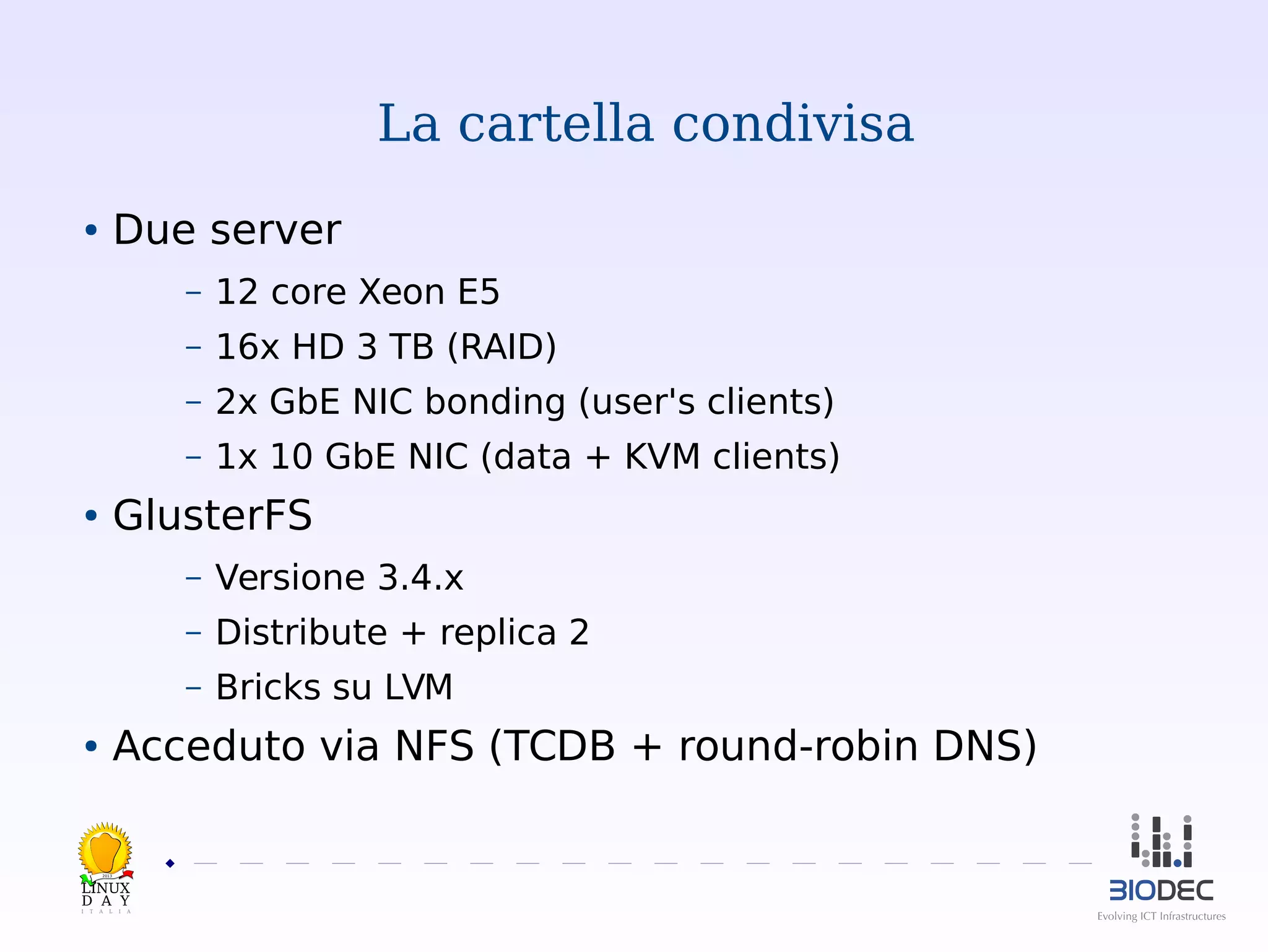 La cartella condivisa
Due server

●

–

12 core Xeon E5

–

16x HD 3 TB (RAID)

–

2x GbE NIC bonding (user's clients)

–

1x 10 GbE NIC (data + KVM clients)

GlusterFS

●

–

Versione 3.4.x

–

Distribute + replica 2

–

Bricks su LVM

Acceduto via NFS (TCDB + round-robin DNS)

●

2013

 

 