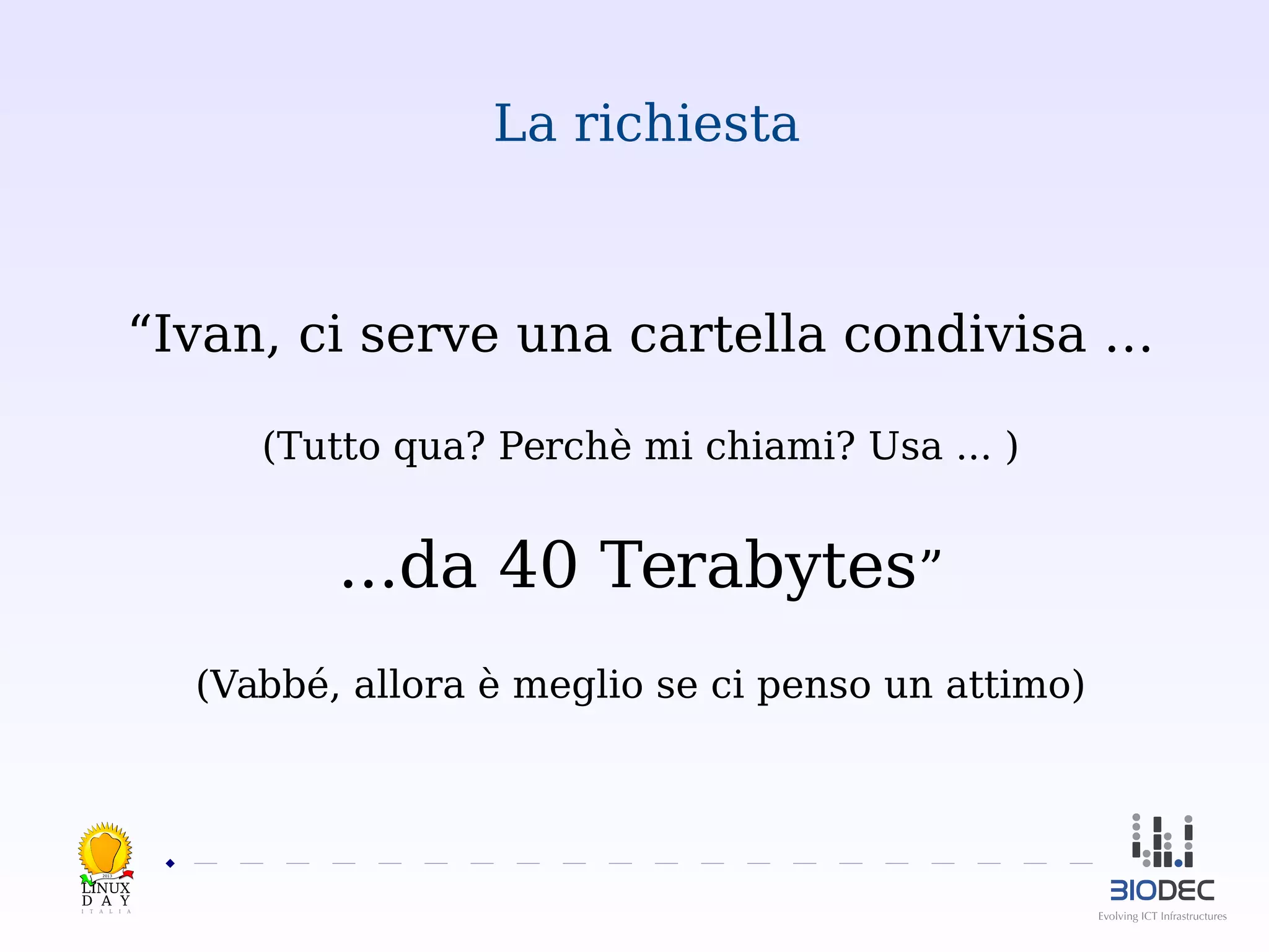La richiesta

“Ivan, ci serve una cartella condivisa …
(Tutto qua? Perchè mi chiami? Usa ... )

...da 40 Terabytes”
(Vabbé, allora è meglio se ci penso un attimo)

2013

 

 