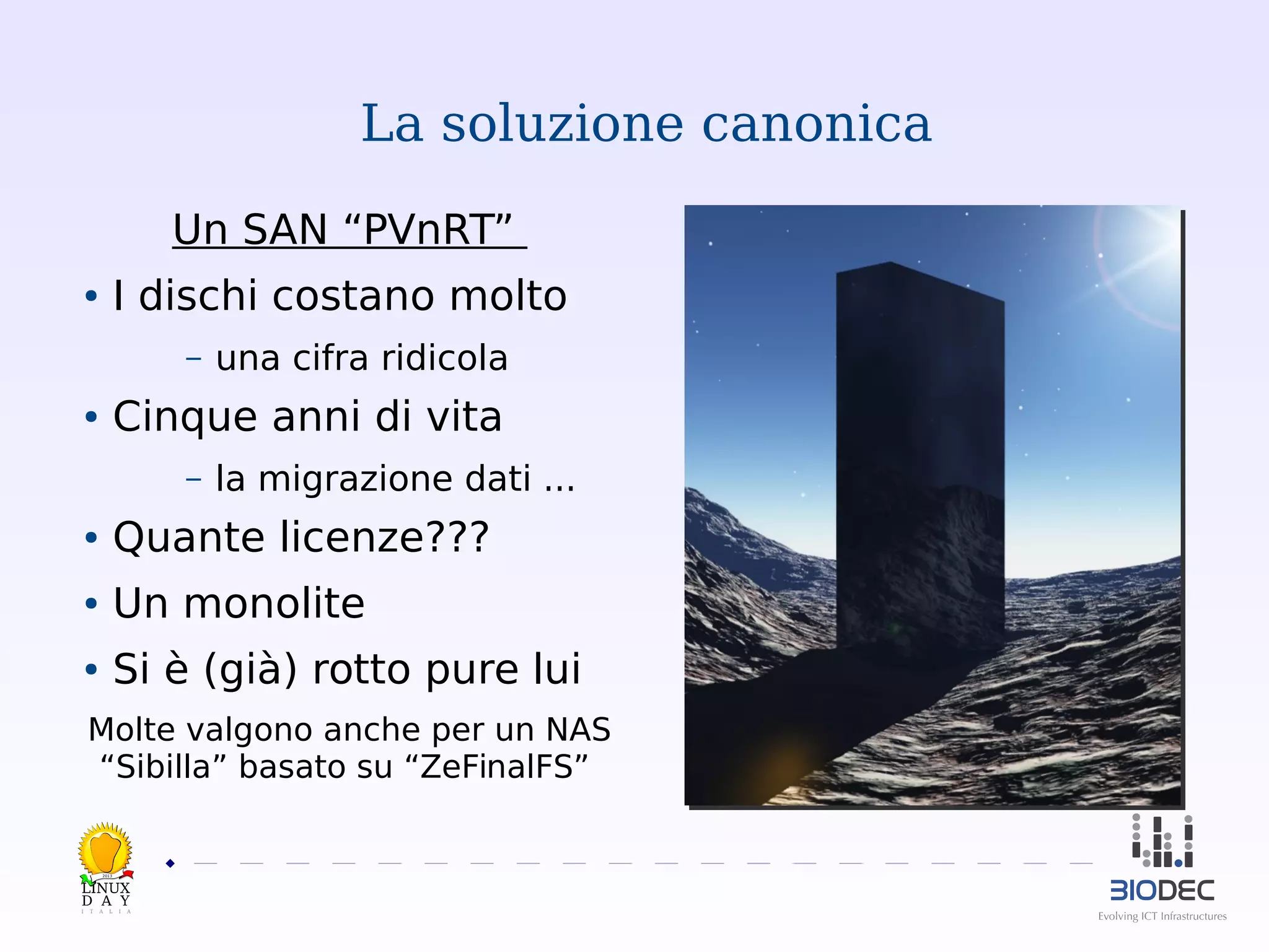 La soluzione canonica
Un SAN “PVnRT”
I dischi costano molto

●

–

una cifra ridicola

Cinque anni di vita

●

–

la migrazione dati ...

●

Quante licenze???

●

Un monolite

●

Si è (già) rotto pure lui

Molte valgono anche per un NAS
“Sibilla” basato su “ZeFinalFS”

2013

 

 