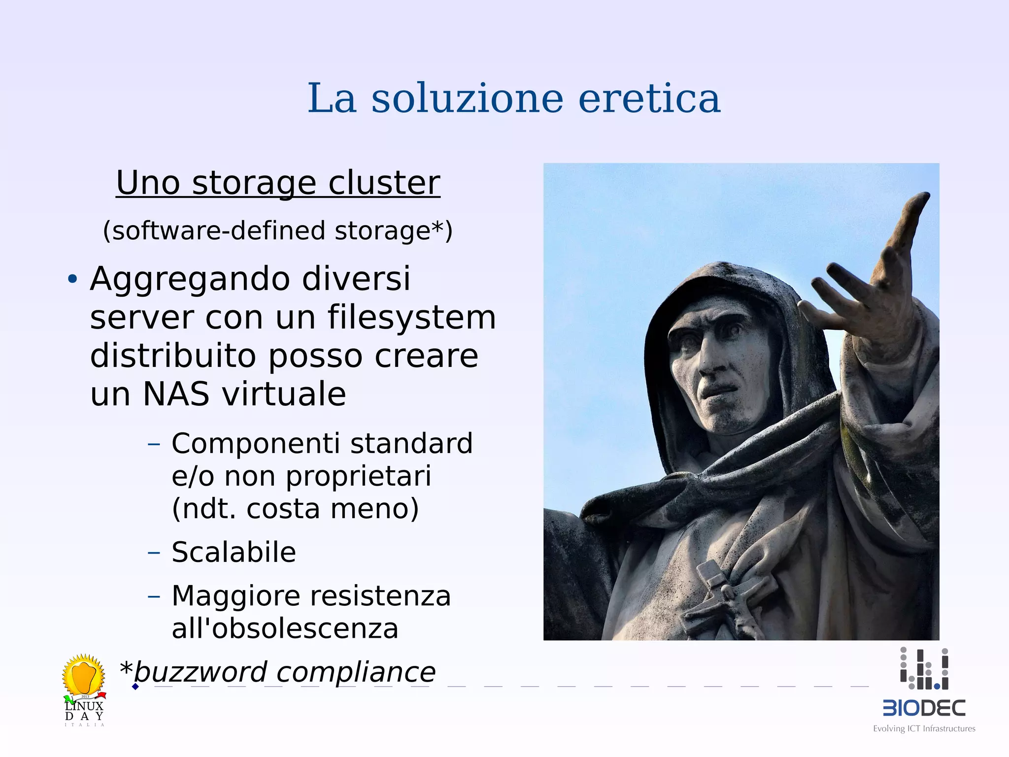 La soluzione eretica
Uno storage cluster
(software-defined storage*)

Aggregando diversi
server con un filesystem
distribuito posso creare
un NAS virtuale

●

–

Componenti standard
e/o non proprietari
(ndt. costa meno)

–

Scalabile

–

Maggiore resistenza
all'obsolescenza

*buzzword compliance
2013

 

 