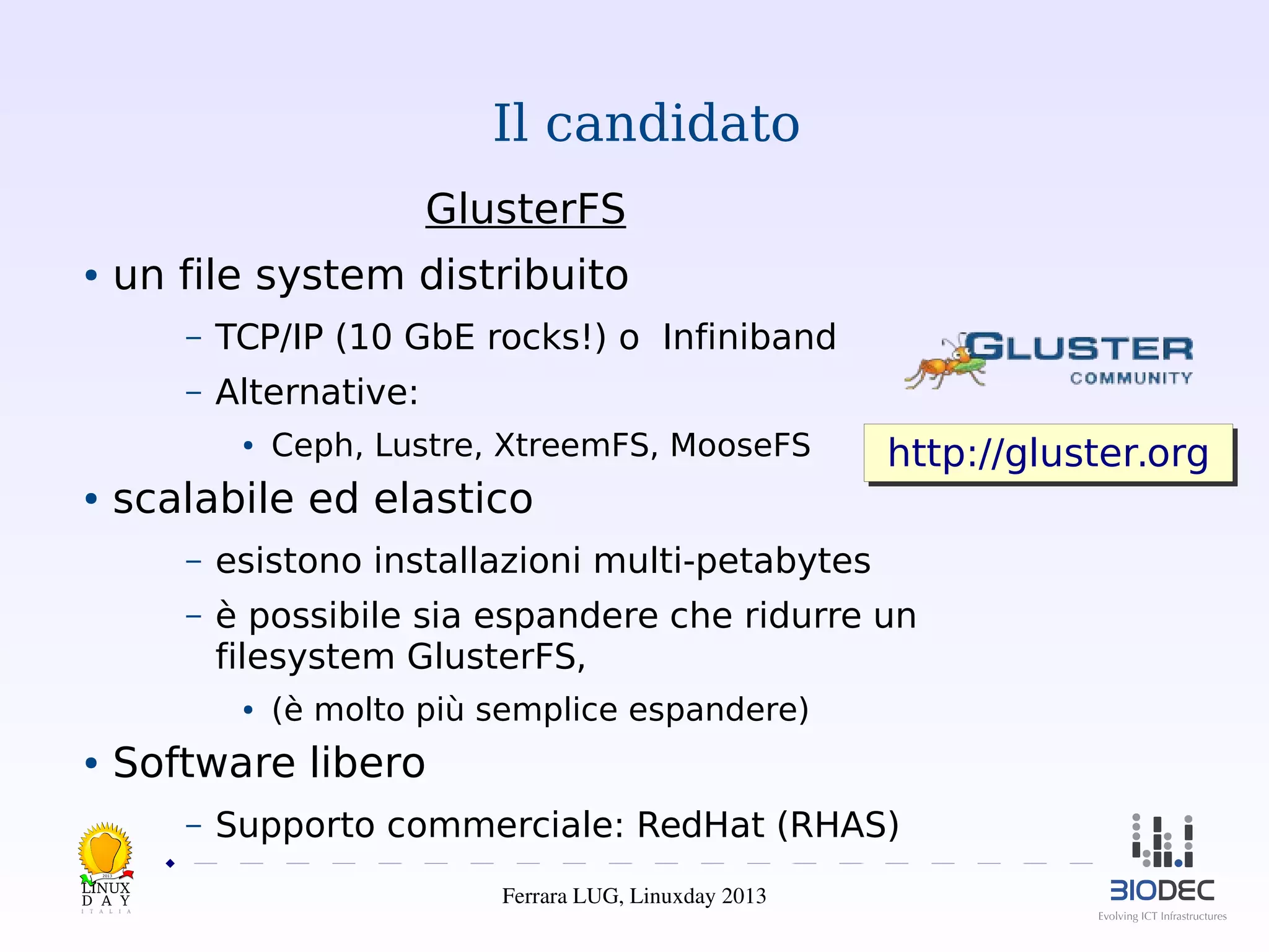 Il candidato
GlusterFS
un file system distribuito

●

–

TCP/IP (10 GbE rocks!) o Infiniband

–

Alternative:
●

Ceph, Lustre, XtreemFS, MooseFS

scalabile ed elastico

●

http://gluster.org
http://gluster.org

–

esistono installazioni multi-petabytes

–

è possibile sia espandere che ridurre un
filesystem GlusterFS,
●

(è molto più semplice espandere)

Software libero

●

–

Supporto commerciale: RedHat (RHAS)

2013

Ferrara LUG, Linuxday 2013

 
