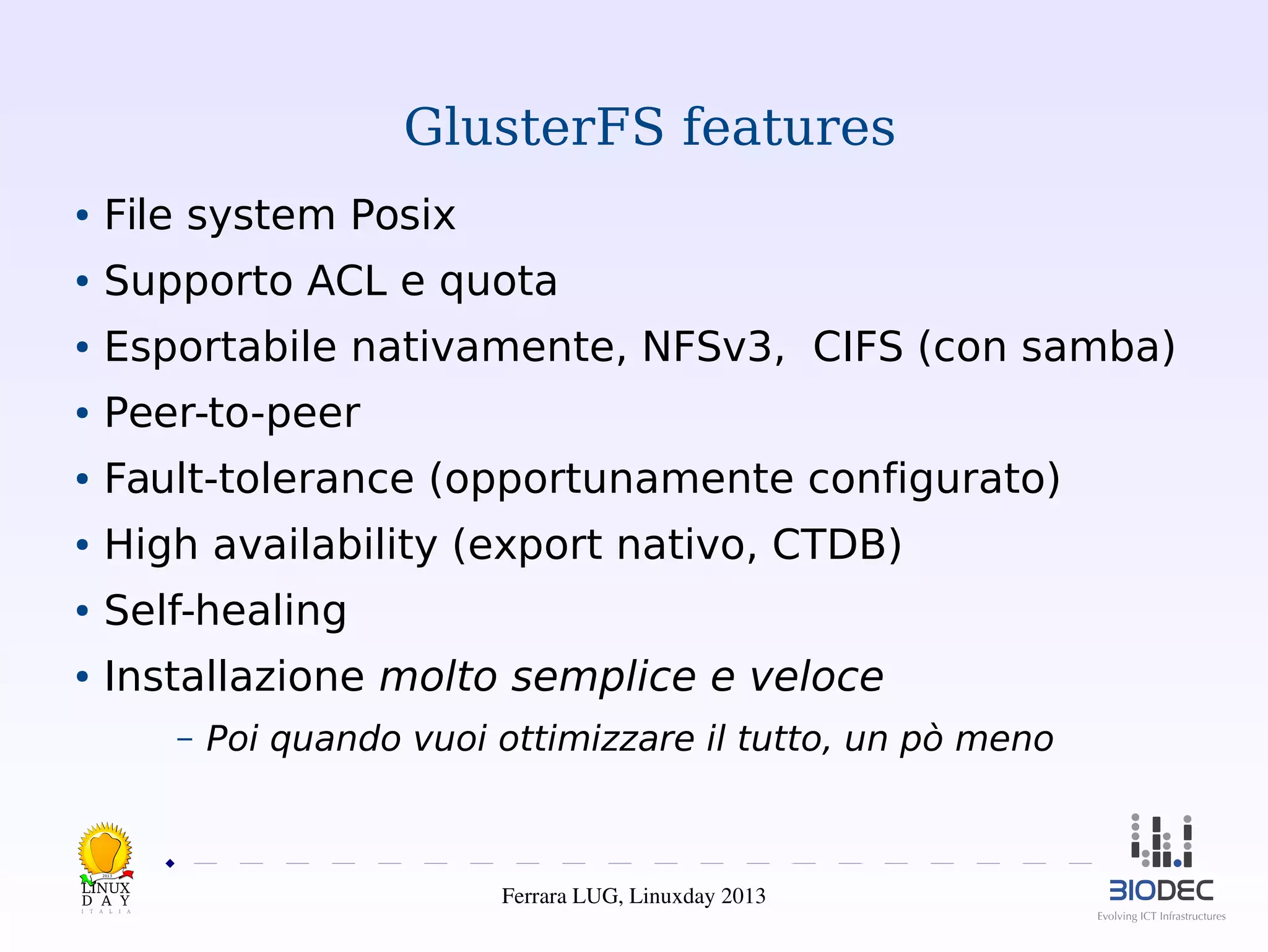 GlusterFS features
●

File system Posix

●

Supporto ACL e quota

●

Esportabile nativamente, NFSv3, CIFS (con samba)

●

Peer-to-peer

●

Fault-tolerance (opportunamente configurato)

●

High availability (export nativo, CTDB)

●

Self-healing

●

Installazione molto semplice e veloce
–

Poi quando vuoi ottimizzare il tutto, un pò meno

2013

Ferrara LUG, Linuxday 2013

 