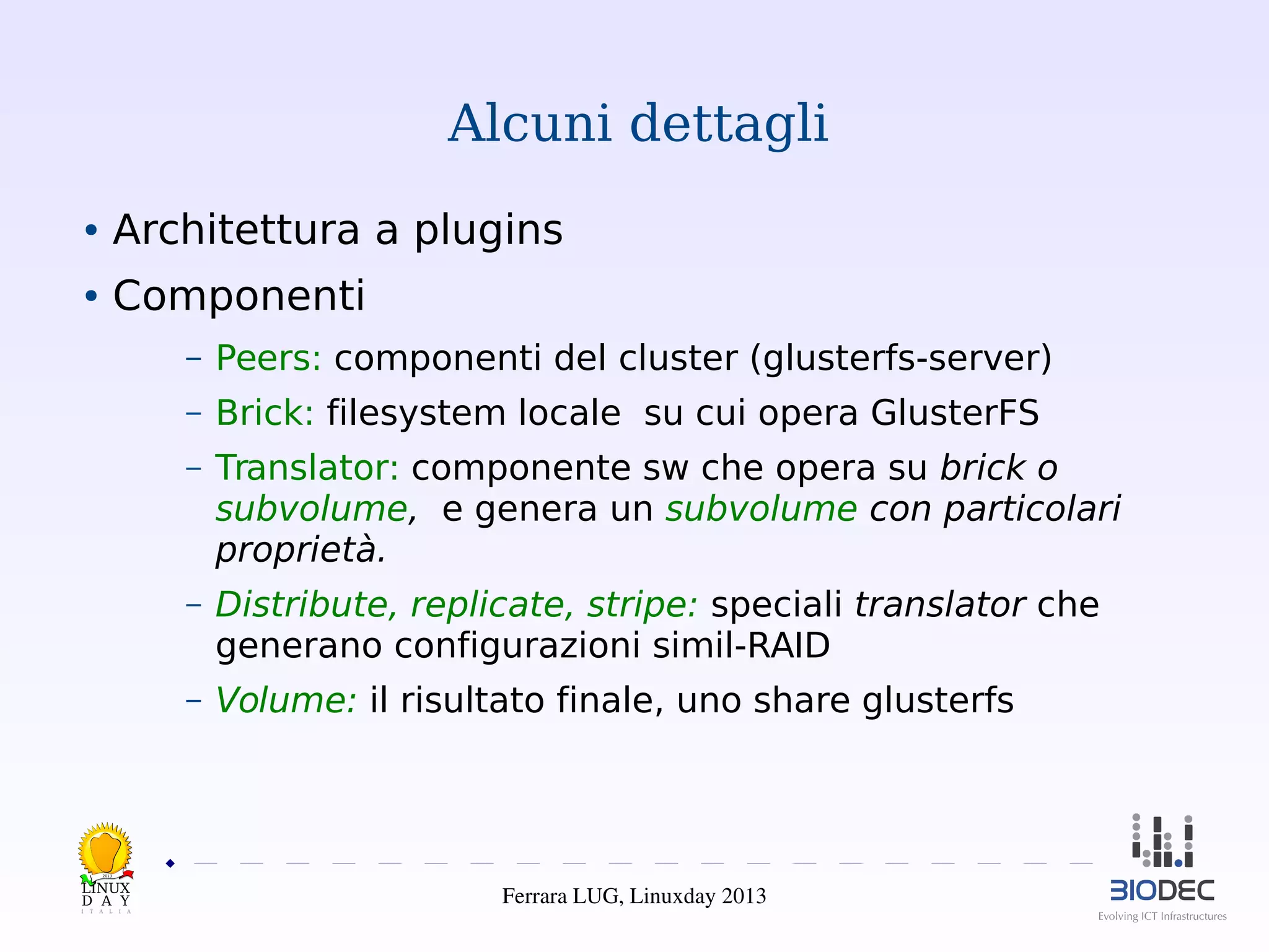 Alcuni dettagli
●

Architettura a plugins

●

Componenti
–

Peers: componenti del cluster (glusterfs-server)

–

Brick: filesystem locale su cui opera GlusterFS

–

Translator: componente sw che opera su brick o
subvolume, e genera un subvolume con particolari
proprietà.

–

Distribute, replicate, stripe: speciali translator che
generano configurazioni simil-RAID

–

Volume: il risultato finale, uno share glusterfs

2013

Ferrara LUG, Linuxday 2013

 