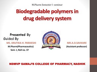 Biodegradable polymers in
drug delivery system
Presented By
Guided By
MS. KRUTIKA H. PARDESHI MR.A.D.SAVKARE
M.Pharm(Pharmaceutics) (Assistant professor)
Sem -I, Roll no. 37
NDMVP SAMAJ’S COLLEGE OF PHARMACY, NASHIK
M.Pharm Semester I -seminar
 