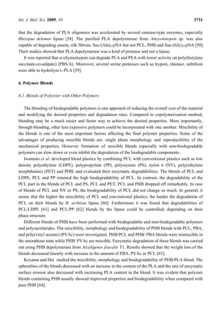 Int. J. Mol. Sci. 2009, 10 3731
that the degradation of PLA oligomers was accelerated by several esterase-type enzymes, especially
Rhizopus delemar lipase [58]. The purified PLA depolymerase from Amycolatopsis sp. was also
capable of degrading casein, silk fibroin, Suc-(Ala)3-pNA but not PCL, PHB and Suc-(Gly)3-pNA [50].
Their studies showed that PLA depolymerase was a kind of protease and not a lipase.
It was reported that α-chymotrypsin can degrade PLA and PEA with lower activity on poly(butylene
succinate-co-adipate) (PBS/A). Moreover, several serine proteases such as trypsin, elastase, subtilisin
were able to hydrolyze L-PLA [59].
6. Polymer Blends
6.1. Blends of Polyester with Other Polymers
The blending of biodegradable polymers is one approach of reducing the overall cost of the material
and modifying the desired properties and degradation rates. Compared to copolymerization method,
blending may be a much easier and faster way to achieve the desired properties. More importantly,
through blending, other less expensive polymers could be incorporated with one another. Miscibility of
the blends is one of the most important factors affecting the final polymer properties. Some of the
advantages of producing miscible blends are: single phase morphology and reproducibility of the
mechanical properties. However formation of miscible blends especially with non-biodegradable
polymers can slow down or even inhibit the degradation of the biodegradable components.
Iwamoto et al. developed blend plastics by combining PCL with conventional plastics such as low
density polyethylene (LDPE), polypropylene (PP), polystyrene (PS), nylon 6 (NY), poly(ethylene
terephthalate) (PET) and PHB, and evaluated their enzymatic degradabilities. The blends of PCL and
LDPE, PCL and PP retained the high biodegradability of PCL. In contrast, the degradability of the
PCL part in the blends of PCL and PS, PCL and PET, PCL and PHB dropped off remarkably. In case
of blends of PCL and NY or PS, the biodegradability of PCL did not change so much. In general, it
seems that the higher the miscibility of PCL and conventional plastics, the harder the degradation of
PCL on their blends by R. arrhizus lipase [60]. Furthermore it was found that degradabilities of
PCL/LDPE [61] and PCL/PP [62] blends by the lipase could be controlled, depending on their
phase structure.
Different blends of PHB have been performed with biodegradable and non-biodegradable polymers
and polysaccharides. The miscibility, morphology and biodegradability of PHB blends with PCL, PBA,
and poly(vinyl acetate) (PVAc) were investigated. PHB/PCL and PHB/ PBA blends were immiscible in
the amorphous state while PHB/ PVAc are miscible. Enzymatic degradation of these blends was carried
out using PHB depolymerase from Alcaligenes feacalis T1. Results showed that the weight loss of the
blends decreased linearly with increase in the amount of PBA, PVAc or PCL [63].
Koyama and Doi studied the miscibility, morphology and biodegradability of PHB/PLA blend. The
spherulites of the blends decreased with an increase in the content of the PLA and the rate of enzymatic
surface erosion also decreased with increasing PLA content in the blend. It was evident that polymer
blends containing PHB usually showed improved properties and biodegradability when compared with
pure PHB [64].
 
