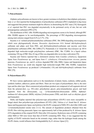 Int. J. Mol. Sci. 2009, 10 3733
7. Polycarbonates
Aliphatic polycarbonates are known to have greater resistance to hydrolysis than aliphatic polyesters.
Imai et al. first reported the biodegradation of poly(ethylene carbonate) (PEC) implanted in dog tissue
and suggested that pronase treatment might be effective in diminishing the PEC mass [74]. Kawaguchi
et al. reported that PEC was degraded enzymatically in the peritoneal cavity of rats, but not with
poly(propylene carbonate) (PPC) [75].
The distribution of PEC (Mn 50,000)-degrading microorganisms seems to be limited, although PPC
(Mn 50,000) appears to be non-biodegradable. The percentage of PEC-degrading microorganisms
among total colonies ranged from 0.2% to 5.7% [76].
Suyama et al. isolated poly(hexamethylene carbonate) (PHC, Mn 2000)-degrading microorganisms
which were phylogenetically diverse. Roseateles depolymerans 61A formed di(6-hydroxyhexyl)
carbonate and adipic acid from PHC, and di(4-hydroxybutyl)-carbonate and succinic acid from
poly(butylene carbonate) (PBC, Mn 2,000) [77]. Pranamuda et al. found that Amycolatopsis sp. HT-6
degraded high molecular-weight poly(butylene carbonate) (PBC, Mn 37,000). In a liquid culture
containing 150 mg of PBC film, 83 mg of film was degraded after seven days cultivation [78].
Suyama and Tokiwa reported that a cholesterol esterase from Candida cylindracea, lipoprotein
lipase from Pseudomonas sp., and lipase from C. cylindracea, Chromobacterium viscosus, porcine
pancreas, Pseudomonas sp., and R. arrhizus degraded PBC (Mn 2000). Lipase and lipoprotein lipase
from Pseudomonas sp. could also degrade high molecular-weight PBC (Mn 30,000). Lipoprotein
lipase from Pseudomonas sp produced 1,4-butanediol, CO2 and di(4-hydroxybutyl) carbonate from
PBC [79].
8. Polyurethanes (PU)
PU have various applications such as in the manufacture of plastic foams, cushions, rubber goods,
synthetic leathers, adhesives, paints and fibers. There are two types of polyurethanes, that is, the ester
type and the ether type. Most commercial polyurethane products are composed of soft segments derived
from the polymer-diol, e.g., PCL-diol, polyethylene glycol, poly-tetramethylene glycol, and hard
segments from the diisocyanate, e.g., 1,6-hexamethylene-diisocyanate (HDI), diphenyl-
methane-4,4’-diisocyanate (MDI), tolylene-2,4-diisocyanate (TDI), and diols such as ethylene glycol
and butanediol.
Darby and Kaplan reported that polyester-type polyurethanes (ES-PU) were more susceptible to
fungal attack than polyether-type polyurethanes (ET-PU) [80]. Tokiwa et al. found that R. delemar
lipase and hog pancreatic lipase can hydrolyze the ES-PU composed of MDI, PCL-diol (Mn 2,000 ) and
1,4-tetramethylenediol (molar ratio 2:1:1). The amount of degradation products obtained from the
ES-PU film with hog pancreatic lipase was approximately half of that produced by R. delemar lipase
(53% degradation of the original ES-PU film) after 24 h reaction. Hydrolysis rates of ES-PU containing
either MDI or TDI were lower than that of ES-PU containing HDI. Thus, it was suggested that the
rigidity of ES-PU molecules based on the aromatic rings, rather than the hydrogen bonds among the
ES-PU chains, would influence their biodegradability by R. delemar lipase [21].
 