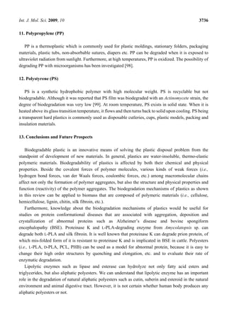 Int. J. Mol. Sci. 2009, 10 3736
11. Polypropylene (PP)
PP is a thermoplastic which is commonly used for plastic moldings, stationary folders, packaging
materials, plastic tubs, non-absorbable sutures, diapers etc. PP can be degraded when it is exposed to
ultraviolet radiation from sunlight. Furthermore, at high temperatures, PP is oxidized. The possibility of
degrading PP with microorganisms has been investigated [98].
12. Polystyrene (PS)
PS is a synthetic hydrophobic polymer with high molecular weight. PS is recyclable but not
biodegradable. Although it was reported that PS film was biodegraded with an Actinomycete strain, the
degree of biodegradation was very low [99]. At room temperature, PS exists in solid state. When it is
heated above its glass transition temperature, it flows and then turns back to solid upon cooling. PS being
a transparent hard plastics is commonly used as disposable cutleries, cups, plastic models, packing and
insulation materials.
13. Conclusions and Future Prospects
Biodegradable plastic is an innovative means of solving the plastic disposal problem from the
standpoint of development of new materials. In general, plastics are water-insoluble, thermo-elastic
polymeric materials. Biodegradability of plastics is affected by both their chemical and physical
properties. Beside the covalent forces of polymer molecules, various kinds of weak forces (i.e.,
hydrogen bond forces, van der Waals forces, coulombic forces, etc.) among macromolecular chains
affect not only the formation of polymer aggregates, but also the structure and physical properties and
function (reactivity) of the polymer aggregates. The biodegradation mechanisms of plastics as shown
in this review can be applied to biomass that are composed of polymeric materials (i.e., cellulose,
hemicellulose, lignin, chitin, silk fibroin, etc.).
Furthermore, knowledge about the biodegradation mechanisms of plastics would be useful for
studies on protein conformational diseases that are associated with aggregation, deposition and
crystallization of abnormal proteins such as Alzheimer’s disease and bovine spongiform
encephalopathy (BSE). Proteinase K and L-PLA-degrading enzyme from Amycolatopsis sp. can
degrade both L-PLA and silk fibroin. It is well known that proteinase K can degrade prion protein, of
which mis-folded form of it is resistant to proteinase K and is implicated in BSE in cattle. Polyesters
(i.e., L-PLA, D-PLA, PCL, PHB) can be used as a model for abnormal protein, because it is easy to
change their high order structures by quenching and elongation, etc. and to evaluate their rate of
enzymatic degradation.
Lipolytic enzymes such as lipase and esterase can hydrolyze not only fatty acid esters and
triglycerides, but also aliphatic polyesters. We can understand that lipolytic enzyme has an important
role in the degradation of natural aliphatic polyesters such as cutin, suberin and esteroid in the natural
environment and animal digestive tract. However, it is not certain whether human body produces any
aliphatic polyesters or not.
 