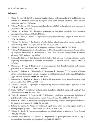 Int. J. Mol. Sci. 2009, 10 3737
References
1. Wang, F.; Lee, S.J. Poly(3-hydroxybutyrate) production with high productivity and high polymer
content by a fed-batch culture of Alcaligenes latus under nitrogen limitation. Appl. Environ.
Microbiol. 1997, 63, 3703-3706.
2. Tokiwa, Y.; Ugwu, C.U. Biotechnological production of (R)-3-hydroxybutyric acid monomer. J.
Biotechnol. 2007, 132, 264-272.
3. Tokiwa, Y.; Calabia, B.P. Biological production of functional chemicals from renewable
resources. Can. J. Chem. 2008, 86, 548-555.
4. Tokiwa, Y.; Ando, T.; Suzuki T. Degradation of polycaprolactone by a fungus. J. Ferm. Technol.
1976, 54, 603-608.
5. Tokiwa, Y.; Suzuki, T. Purification of polyethylene adipate-degrading enzyme produced by
Penicillium sp. strain 14-3. Agric. Biol. Chem. 1977a, 41, 265-274.
6. Tokiwa, Y.; Suzuki, T. Hydrolysis of polyesters by lipases. Nature 1977b, 270, 76-78.
7. Tokiwa, Y. Biodegradation of polycarbonates. In Miscellaneous Biopolymers and Biodegradation
of Polymers; Matsumura, S., Steinbuchel, A., Eds.; WILEH-VCH Verlag GmbH: Weinheim,
Germany, 2002; Volume 9, pp. 417-422.
8. Nishida, H.; Tokiwa, Y. Distribution of poly(β-hydroxybutyrate) and poly(ε-caprolactone) aerobic
degrading microorganisms in different environments. J. Environ. Polym. Degrad. 1993a, 1,
227-233.
9. Mergaert, J.; Swings, J. Biodiversity of microorganisms that degrade bacterial and synthetic
polyesters. J. Ind. Microbiol. 1996, 17, 463-469.
10. Suyama, T.; Tokiwa, Y.; Oichanpagdee, P.; Kanagawa, T.; Kamagata, Y. Phylogenetic affiliation
of soil bacteria that degrade aliphatic polyesters available commercially as biodegradable plastics.
Appl. Environ. Microbiol. 1998a, 64, 5008-5011.
11. Pranamuda, H.; Tokiwa, Y.; Tanaka, H. Polylactide degradation by an Amycolatopsis sp. Appl.
Environ. Microbiol. 1997, 63, 1637-1640.
12. Tokiwa, Y.; Suzuki, T. Hydrolysis of polyesters by Rhizopus delemar lipase. Agric.Biol. Chem.
1978, 42, 1071-1072.
13. Iwata, T.; Doi, Y. Morphology and enzymatic degradation of poly(L-lactic acid) single crystals.
Macromolecules 1998, 31, 2461-2467.
14. Tsuji, H.; Miyauchi, S. Poly(L-lactide) 6. Effects of crystallinity on enzymatic hydrolysis of
poly(l-lactide) without free amorphous region. Polym. Degrad. Stab. 2001, 71, 415-424.
15. Tokiwa, Y.; Suzuki, T. Hydrolysis of copolyesters containing aromatic and aliphatic ester blocks
by lipase. J. Appl. Polym. Sci. 1981, 26, 441-448.
16. Tokiwa, Y.; Suzuki, T.; Ando, T. Synthesis of copolyamide-esters and some aspects involved in
their hydrolysis by lipase. J. Appl. Polym. Sci. 1979, 24, 1701-1711.
17. Tokiwa, Y.; Suzuki, T. Degradation of poly(ethylene glycol) adipate by a fungus. J. Ferm. Technol.
1974, 52, 393-398.
18. Sanchez, J.G.; Tsuchii, A.; Tokiwa, Y. Degradation of polycaprolactone at 50 °C by a
thermotolerant Aspergillus sp. Biotechnol. Lett. 2000, 22, 849-853.
 
