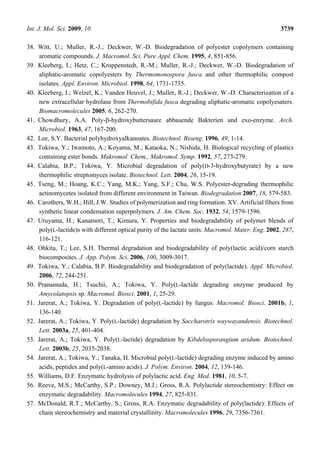 Int. J. Mol. Sci. 2009, 10 3739
38. Witt, U.; Muller, R.-J.; Deckwer, W.-D. Biodegradation of polyester copolymers containing
aromatic compounds. J. Macromol. Sci. Pure Appl. Chem. 1995, 4, 851-856.
39. Kleeberg, I.; Hetz, C.; Kroppenstedt, R.-M.; Muller, R.-J.; Deckwer, W.-D. Biodegradation of
aliphatic-aromatic copolyesters by Thermomonospora fusca and other thermophilic compost
isolates. Appl. Environ. Microbiol. 1998, 64, 1731-1735.
40. Kleeberg, I.; Welzel, K.; Vanden Heuvel, J.; Muller, R.-J.; Deckwer, W.-D. Characterization of a
new extracellular hydrolase from Thermobifida fusca degrading aliphatic-aromatic copolyesaters.
Biomacromolecules 2005, 6, 262-270.
41. Chowdhury, A.A. Poly-β-hydroxybuttersaure abbauende Bakterien und exo-enzyme. Arch.
Microbiol. 1963, 47, 167-200.
42. Lee, S.Y. Bacterial polyhydroxyalkanoates. Biotechnol. Bioeng. 1996, 49, 1-14.
43. Tokiwa, Y.; Iwamoto, A.; Koyama, M.; Kataoka, N.; Nishida, H. Biological recycling of plastics
containing ester bonds. Makromol. Chem., Makromol. Symp. 1992, 57, 273-279.
44. Calabia, B.P.; Tokiwa, Y. Microbial degradation of poly(D-3-hydroxybutyrate) by a new
thermophilic streptomyces isolate. Biotechnol. Lett. 2004, 26, 15-19.
45. Tseng, M.; Hoang, K.C.; Yang, M.K.; Yang, S.F.; Chu, W.S. Polyester-degrading thermophilic
actinomycetes isolated from different environment in Taiwan. Biodegradation 2007, 18, 579-583.
46. Carothers, W.H.; Hill, J.W. Studies of polymerization and ring formation. XV. Artificial fibers from
synthetic linear condensation superpolymers. J. Am. Chem. Soc. 1932, 54, 1579-1596.
47. Uruyama, H.; Kanamori, T.; Kimura, Y. Properties and biodegradability of polymer blends of
poly(L-lactide)s with different optical purity of the lactate units. Macromol. Mater. Eng. 2002, 287,
116-121.
48. Ohkita, T.; Lee, S.H. Thermal degradation and biodegradability of poly(lactic acid)/corn starch
biocomposites. J. App. Polym. Sci. 2006, 100, 3009-3017.
49. Tokiwa, Y.; Calabia, B.P. Biodegradability and biodegradation of poly(lactide). Appl. Microbiol.
2006, 72, 244-251.
50. Pranamuda, H.; Tsuchii, A.; Tokiwa, Y. Poly(L-lactide degrading enzyme produced by
Amycolatopsis sp. Macromol. Biosci. 2001, 1, 25-29.
51. Jarerat, A.; Tokiwa, Y. Degradation of poly(L-lactide) by fungus. Macromol. Biosci. 2001b, 1,
136-140.
52. Jarerat, A.; Tokiwa, Y. Poly(L-lactide) degradation by Saccharotrix waywayandensis. Biotechnol.
Lett. 2003a, 25, 401-404.
53. Jarerat, A.; Tokiwa, Y. Poly(L-lactide) degradation by Kibdelosporangium aridum. Biotechnol.
Lett. 2003b, 25, 2035-2038.
54. Jarerat, A.; Tokiwa, Y.; Tanaka, H. Microbial poly(L-lactide) degrading enzyme induced by amino
acids, peptides and poly(L-amino acids). J. Polym. Environ. 2004, 12, 139-146.
55. Williams, D.F. Enzymatic hydrolysis of polylactic acid. Eng. Med. 1981, 10, 5-7.
56. Reeve, M.S.; McCarthy, S.P.; Downey, M.J.; Gross, R.A. Polylactide stereochemistry: Effect on
enzymatic degradability. Macromolecules 1994, 27, 825-831.
57. McDonald, R.T.; McCarthy, S.; Gross, R.A. Enzymatic degradability of poly(lactide): Effects of
chain stereochemistry and material crystallinity. Macromolecules 1996, 29, 7356-7361.
 