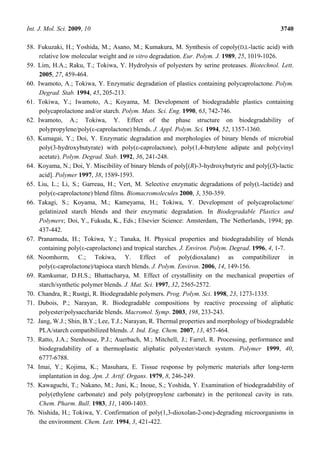 Int. J. Mol. Sci. 2009, 10 3740
58. Fukuzaki, H.; Yoshida, M.; Asano, M.; Kumakura, M. Synthesis of copoly(D,L-lactic acid) with
relative low molecular weight and in vitro degradation. Eur. Polym. J. 1989, 25, 1019-1026.
59. Lim, H.A.; Raku, T.; Tokiwa, Y. Hydrolysis of polyesters by serine proteases. Biotechnol. Lett.
2005, 27, 459-464.
60. Iwamoto, A.; Tokiwa, Y. Enzymatic degradation of plastics containing polycaprolactone. Polym.
Degrad. Stab. 1994, 45, 205-213.
61. Tokiwa, Y.; Iwamoto, A.; Koyama, M. Development of biodegradable plastics containing
polycaprolactone and/or starch. Polym. Mats. Sci. Eng. 1990, 63, 742-746.
62. Iwamoto, A.; Tokiwa, Y. Effect of the phase structure on biodegradability of
polypropylene/poly(ε-caprolactone) blends. J. Appl. Polym. Sci. 1994, 52, 1357-1360.
63. Kumagai, Y.; Doi, Y. Enzymatic degradation and morphologies of binary blends of microbial
poly(3-hydroxybutyrate) with poly(ε-caprolactone), poly(1,4-butylene adipate and poly(vinyl
acetate). Polym. Degrad. Stab. 1992, 36, 241-248.
64. Koyama, N.; Doi, Y. Miscibility of binary blends of poly[(R)-3-hydroxybutyric and poly[(S)-lactic
acid]. Polymer 1997, 38, 1589-1593.
65. Liu, L.; Li, S.; Garreau, H.; Vert, M. Selective enzymatic degradations of poly(L-lactide) and
poly(ε-caprolactone) blend films. Biomacromolecules 2000, 3, 350-359.
66. Takagi, S.; Koyama, M.; Kameyama, H.; Tokiwa, Y. Development of polycaprolactone/
gelatinized starch blends and their enzymatic degradation. In Biodegradable Plastics and
Polymers; Doi, Y., Fukuda, K., Eds.; Elsevier Science: Amsterdam, The Netherlands, 1994; pp.
437-442.
67. Pranamuda, H.; Tokiwa, Y.; Tanaka, H. Physical properties and biodegradability of blends
containing poly(ε-caprolactone) and tropical starches. J. Environ. Polym. Degrad. 1996, 4, 1-7.
68. Noomhorm, C.; Tokiwa, Y. Effect of poly(dioxalane) as compatibilizer in
poly(ε-caprolactone)/tapioca starch blends. J. Polym. Environ. 2006, 14, 149-156.
69. Ramkumar, D.H.S.; Bhattacharya, M. Effect of crystallinity on the mechanical properties of
starch/synthetic polymer blends. J. Mat. Sci. 1997, 32, 2565-2572.
70. Chandra, R.; Rustgi, R. Biodegradable polymers. Prog. Polym. Sci. 1998, 23, 1273-1335.
71. Dubois, P.; Narayan, R. Biodegradable compositions by reactive processing of aliphatic
polyester/polysaccharide blends. Macromol. Symp. 2003, 198, 233-243.
72. Jang, W.J.; Shin, B.Y.; Lee, T.J.; Narayan, R. Thermal properties and morphology of biodegradable
PLA/starch compatibilized blends. J. Ind. Eng. Chem. 2007, 13, 457-464.
73. Ratto, J.A.; Stenhouse, P.J.; Auerbach, M.; Mitchell, J.; Farrel, R. Processing, performance and
biodegradability of a thermoplastic aliphatic polyester/starch system. Polymer 1999, 40,
6777-6788.
74. Imai, Y.; Kojima, K.; Masuhara, E. Tissue response by polymeric materials after long-term
implantation in dog. Jpn. J. Artif. Organs. 1979, 8, 246-249.
75. Kawaguchi, T.; Nakano, M.; Juni, K.; Inoue, S.; Yoshida, Y. Examination of biodegradability of
poly(ethylene carbonate) and poly poly(propylene carbonate) in the peritoneal cavity in rats.
Chem. Pharm. Bull. 1983, 31, 1400-1403.
76. Nishida, H.; Tokiwa, Y. Confirmation of poly(1,3-dioxolan-2-one)-degrading microorganisms in
the environment. Chem. Lett. 1994, 3, 421-422.
 