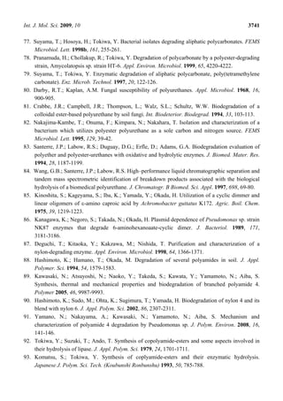 Int. J. Mol. Sci. 2009, 10 3741
77. Suyama, T.; Hosoya, H.; Tokiwa, Y. Bacterial isolates degrading aliphatic polycarbonates. FEMS
Microbiol. Lett. 1998b, 161, 255-261.
78. Pranamuda, H.; Chollakup, R.; Tokiwa, Y. Degradation of polycarbonate by a polyester-degrading
strain, Amycolatopsis sp. strain HT-6. Appl. Environ. Microbiol. 1999, 65, 4220-4222.
79. Suyama, T.; Tokiwa, Y. Enzymatic degradation of aliphatic polycarbonate, poly(tetramethylene
carbonate). Enz. Microb. Technol. 1997, 20, 122-126.
80. Darby, R.T.; Kaplan, A.M. Fungal susceptibility of polyurethanes. Appl. Microbiol. 1968, 16,
900-905.
81. Crabbe, J.R.; Campbell, J.R.; Thompson, L.; Walz, S.L.; Schultz, W.W. Biodegradation of a
colloidal ester-based polyurethane by soil fungi. Int. Biodeterior. Biodegrad. 1994, 33, 103-113.
82. Nakajima-Kambe, T.; Onuma, F.; Kimpara, N.; Nakahara, T. Isolation and characterization of a
bacterium which utilizes polyester polyurethane as a sole carbon and nitrogen source. FEMS
Microbiol. Lett. 1995, 129, 39-42.
83. Santerre, J.P.; Labow, R.S.; Duguay, D.G.; Erfle, D.; Adams, G.A. Biodegradation evaluation of
polyether and polyester-urethanes with oxidative and hydrolytic enzymes. J. Biomed. Mater. Res.
1994, 28, 1187-1199.
84. Wang, G.B.; Santerre, J.P.; Labow, R.S. High–performance liquid chromatographic separation and
tandem mass spectrometric identification of breakdown products associated with the biological
hydrolysis of a biomedical polyurethane. J. Chromatogr. B Biomed. Sci. Appl. 1997, 698, 69-80.
85. Kinoshita, S.; Kageyama, S.; Iba, K.; Yamada, Y.; Okada, H. Utilization of a cyclic dimmer and
linear oligomers of ε-amino caproic acid by Achromobacter guttatus K172. Agric. Boil. Chem.
1975, 39, 1219-1223.
86. Kanagawa, K.; Negoro, S.; Takada, N.; Okada, H. Plasmid dependence of Pseudomonas sp. strain
NK87 enzymes that degrade 6-aminohexanoaate-cyclic dimer. J. Bacteriol. 1989, 171,
3181-3186.
87. Deguchi, T.; Kitaoka, Y.; Kakzawa, M.; Nishida, T. Purification and characterization of a
nylon-degrading enzyme. Appl. Environ. Microbiol. 1998, 64, 1366-1371.
88. Hashimoto, K.; Hamano, T.; Okada, M. Degradation of several polyamides in soil. J. Appl.
Polymer. Sci. 1994, 54, 1579-1583.
89. Kawasaki, N.; Atsuyoshi, N.; Naoko, Y.; Takeda, S.; Kawata, Y.; Yamamoto, N.; Aiba, S.
Synthesis, thermal and mechanical properties and biodegradation of branched polyamide 4.
Polymer 2005, 46, 9987-9993.
90. Hashimoto, K.; Sudo, M.; Ohta, K.; Sugimura, T.; Yamada, H. Biodegradation of nylon 4 and its
blend with nylon 6. J. Appl. Polym. Sci. 2002, 86, 2307-2311.
91. Yamano, N.; Nakayama, A.; Kawasaki, N.; Yamamoto, N.; Aiba, S. Mechanism and
characterization of polyamide 4 degradation by Pseudomonas sp. J. Polym. Environ. 2008, 16,
141-146.
92. Tokiwa, Y.; Suzuki, T.; Ando, T. Synthesis of copolyamide-esters and some aspects involved in
their hydrolysis of lipase. J. Appl. Polym. Sci. 1979, 24, 1701-1711.
93. Komatsu, S.; Tokiwa, Y. Synthesis of coplyamide-esters and their enzymatic hydrolysis.
Japanese J. Polym. Sci. Tech. (Koubunshi Ronbunshu) 1993, 50, 785-788.
 