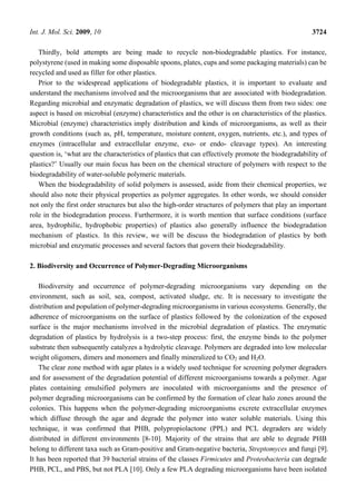 Int. J. Mol. Sci. 2009, 10 3724
Thirdly, bold attempts are being made to recycle non-biodegradable plastics. For instance,
polystyrene (used in making some disposable spoons, plates, cups and some packaging materials) can be
recycled and used as filler for other plastics.
Prior to the widespread applications of biodegradable plastics, it is important to evaluate and
understand the mechanisms involved and the microorganisms that are associated with biodegradation.
Regarding microbial and enzymatic degradation of plastics, we will discuss them from two sides: one
aspect is based on microbial (enzyme) characteristics and the other is on characteristics of the plastics.
Microbial (enzyme) characteristics imply distribution and kinds of microorganisms, as well as their
growth conditions (such as, pH, temperature, moisture content, oxygen, nutrients, etc.), and types of
enzymes (intracellular and extracellular enzyme, exo- or endo- cleavage types). An interesting
question is, ‘what are the characteristics of plastics that can effectively promote the biodegradability of
plastics?’ Usually our main focus has been on the chemical structure of polymers with respect to the
biodegradability of water-soluble polymeric materials.
When the biodegradability of solid polymers is assessed, aside from their chemical properties, we
should also note their physical properties as polymer aggregates. In other words, we should consider
not only the first order structures but also the high-order structures of polymers that play an important
role in the biodegradation process. Furthermore, it is worth mention that surface conditions (surface
area, hydrophilic, hydrophobic properties) of plastics also generally influence the biodegradation
mechanism of plastics. In this review, we will be discuss the biodegradation of plastics by both
microbial and enzymatic processes and several factors that govern their biodegradability.
2. Biodiversity and Occurrence of Polymer-Degrading Microorganisms
Biodiversity and occurrence of polymer-degrading microorganisms vary depending on the
environment, such as soil, sea, compost, activated sludge, etc. It is necessary to investigate the
distribution and population of polymer-degrading microorganisms in various ecosystems. Generally, the
adherence of microorganisms on the surface of plastics followed by the colonization of the exposed
surface is the major mechanisms involved in the microbial degradation of plastics. The enzymatic
degradation of plastics by hydrolysis is a two-step process: first, the enzyme binds to the polymer
substrate then subsequently catalyzes a hydrolytic cleavage. Polymers are degraded into low molecular
weight oligomers, dimers and monomers and finally mineralized to CO2 and H2O.
The clear zone method with agar plates is a widely used technique for screening polymer degraders
and for assessment of the degradation potential of different microorganisms towards a polymer. Agar
plates containing emulsified polymers are inoculated with microorganisms and the presence of
polymer degrading microorganisms can be confirmed by the formation of clear halo zones around the
colonies. This happens when the polymer-degrading microorganisms excrete extracellular enzymes
which diffuse through the agar and degrade the polymer into water soluble materials. Using this
technique, it was confirmed that PHB, polypropiolactone (PPL) and PCL degraders are widely
distributed in different environments [8-10]. Majority of the strains that are able to degrade PHB
belong to different taxa such as Gram-positive and Gram-negative bacteria, Streptomyces and fungi [9].
It has been reported that 39 bacterial strains of the classes Firmicutes and Proteobacteria can degrade
PHB, PCL, and PBS, but not PLA [10]. Only a few PLA degrading microorganisms have been isolated
 
