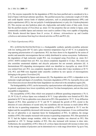 Int. J. Mol. Sci. 2009, 10 3727
[17]. The enzyme responsible for the degradation of PEA has been purified and is considered to be a
kind of lipase with broad substrate specificity. The purified enzyme has a molecular weight of 25 kDa
and could degrade various kinds of aliphatic polyesters, such as poly(β-propiolactone) (PPL) and
poly(ε-caprolactone) (PCL), but not poly(DL-3-methylpropiolactone) or poly (DL-3-hydroxybutyrate)
[5]. This enzyme can also hydrolyze plant oils, triglycerides and methyl esters of fatty acids. Given
that the purified enzyme of Penicillium sp. strain 14-3 has properties that are similar to lipase, some
commercially available lipases and esterases were used to confirm if they were capable of degrading
PEA. Results showed that lipases from R. arrizus, R. delemar, Achromobacter sp. and Candida
cylindracea and esterase from hog liver showed activities on PEA and PCL [6].
4.2. Poly(ε-Caprolactone) (PCL)
PCL ([-OCH2CH2CH2CH2CH2CO-]n) is a biodegradable synthetic partially-crystalline polyester
with low melting point (60 °C) and a glass transition temperature (Tg) of -60 °C. It is prepared by
ring-opening polymerization of ε-caprolactone. PCL has been shown to be degraded by the action of
aerobic and anaerobic microorganisms that are widely distributed in various ecosystems. Furthermore,
the degradation of high molecular weight PCL was investigated using Penicillium sp. strain 26-1
(ATCC 36507) isolated from soil. PCL was almost completely degraded in 12 days. This strain can
also assimilate unsaturated aliphatic and alicyclic polyesters but not aromatic polyesters [4]. A
thermotolerant PCL-degrading microorganism which was identified as Aspergillus sp. strain ST-01
was isolated from soil. PCL was completely degraded by this strain after 6 days incubation at 50 °C
[18]. PCL and PHB were degraded under anaerobic condition by new species of microorganisms
belonging to the genius Clostridium [19].
PCL can be degraded by lipases and esterases [6]. The degradation rate of PCL is dependent on its
molecular weight and degree of crystallinity. Enzymatic degradation of PCL by Aspergillus flavus and
Penicillium funiculosum showed that faster degradation was observed in the amorphous region [20].
The biodegradability of PCL can be increased by copolymerization with aliphatic polyesters [21,22].
In general, copolymers have lower crystallinity and lower Tm than homopolymers, and are thus more
susceptible to degradation.
The susceptibility of PCL films which were prepared at different quenching temperatures (-78, 0,
25, 50 °C) by R. arrhizus lipase was evaluated at 30 °C. Large spherulites were formed on PCL film
quenched at 50 °C but no spherulites were observed on PCL film quenched at -78 °C. X-ray diffraction
diagram of PCL films quenched at 25 °C and 50 °C indicated the growth of PCL crystal in the
direction of c-axis (thickness of crystal unit), but crystallinity did not increase so much (about 40%)
with the rise in quenching temperature. The susceptibility of PCL film quenched at -78 °C was the
highest and the susceptibility decreased with increase in quenching temperature. It was confirmed that
the size of spherulites is an important factor for biodegradation of PCL. In addition, the storage
modulus of PCL film samples increased with increase in quenching temperature. PCL film quenched at
50 °C had the highest storage modulus, while low storage modulus was observed on PCL film
quenched at -195 °C. Storage modulus of PCL film also increased with increase in draw ratio.
Furthermore, the susceptibility of PCL films to R. arrhizus lipase decreased with increase in draw ratio.
As the storage modulus of polyesters can be determined over a wide range (from below Tg up to Tm),
 