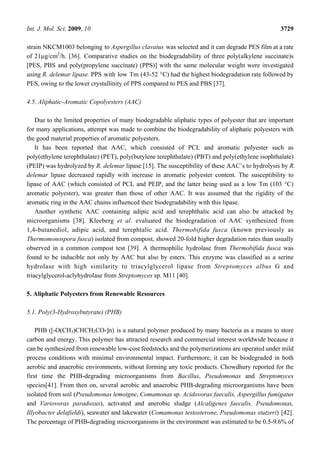 Int. J. Mol. Sci. 2009, 10 3729
strain NKCM1003 belonging to Aspergillus clavatus was selected and it can degrade PES film at a rate
of 21µg/cm2
/h. [36]. Comparative studies on the biodegradability of three poly(alkylene succinate)s
[PES, PBS and poly(propylene succinate) (PPS)] with the same molecular weight were investigated
using R. delemar lipase. PPS with low Tm (43-52 °C) had the highest biodegradation rate followed by
PES, owing to the lower crystallinity of PPS compared to PES and PBS [37].
4.5. Aliphatic-Aromatic Copolyesters (AAC)
Due to the limited properties of many biodegradable aliphatic types of polyester that are important
for many applications, attempt was made to combine the biodegradability of aliphatic polyesters with
the good material properties of aromatic polyesters.
It has been reported that AAC, which consisted of PCL and aromatic polyester such as
poly(ethylene terephthalate) (PET), poly(butylene terephthalate) (PBT) and poly(ethylene isophthalate)
(PEIP) was hydrolyzed by R. delemar lipase [15]. The susceptibility of these AAC’s to hydrolysis by R.
delemar lipase decreased rapidly with increase in aromatic polyester content. The susceptibility to
lipase of AAC (which consisted of PCL and PEIP, and the latter being used as a low Tm (103 °C)
aromatic polyester), was greater than those of other AAC. It was assumed that the rigidity of the
aromatic ring in the AAC chains influenced their biodegradability with this lipase.
Another synthetic AAC containing adipic acid and terephthalic acid can also be attacked by
microorganisms [38]. Kleeberg et al. evaluated the biodegradation of AAC synthesized from
1,4-butanediol, adipic acid, and terephtalic acid. Thermobifida fusca (known previously as
Thermomonospora fusca) isolated from compost, showed 20-fold higher degradation rates than usually
observed in a common compost test [39]. A thermophilic hydrolase from Thermobifida fusca was
found to be inducible not only by AAC but also by esters. This enzyme was classified as a serine
hydrolase with high similarity to triacylglycerol lipase from Streptomyces albus G and
triacylglycerol-aclyhydrolase from Streptomyces sp. M11 [40].
5. Aliphatic Polyesters from Renewable Resources
5.1. Poly(3-Hydroxybutyrate) (PHB)
PHB ([-O(CH3)CHCH2CO-]n) is a natural polymer produced by many bacteria as a means to store
carbon and energy. This polymer has attracted research and commercial interest worldwide because it
can be synthesized from renewable low-cost feedstocks and the polymerizations are operated under mild
process conditions with minimal environmental impact. Furthermore, it can be biodegraded in both
aerobic and anaerobic environments, without forming any toxic products. Chowdhury reported for the
first time the PHB-degrading microorganisms from Bacillus, Pseudomonas and Streptomyces
species[41]. From then on, several aerobic and anaerobic PHB-degrading microorganisms have been
isolated from soil (Pseudomonas lemoigne, Comamonas sp. Acidovorax faecalis, Aspergillus fumigatus
and Variovorax paradoxus), activated and anerobic sludge (Alcaligenes faecalis, Pseudomonas,
Illyobacter delafieldi), seawater and lakewater (Comamonas testosterone, Pseudomonas stutzeri) [42].
The percentage of PHB-degrading microorganisms in the environment was estimated to be 0.5-9.6% of
 