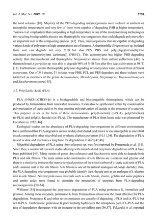 Int. J. Mol. Sci. 2009, 10 3730
the total colonies [10]. Majority of the PHB-degrading microorganisms were isolated at ambient or
mesophilic temperatures and very few of them were capable of degrading PHB at higher temperature.
Tokiwa et al. emphasized that composting at high temperature is one of the most promising technologies
for recycling biodegradable plastics and thermophilic microorganisms that could degrade polymers play
an important role in the composting process [43]. Thus, microorganisms that are capable of degrading
various kinds of polyesters at high temperatures are of interest. A thermophilic Streptomyces sp. isolated
from soil can degrade not only PHB but also PES, PBS and poly[oligo(tetramethylene
succinate)-co-(tetramethylene carbonate)] (PBS/C). This actinomycete has higher PHB-degrading
activity than thermotolerant and thermophilic Streptomyces strains from culture collections [44]. A
thermotolerant Aspergillus sp. was able to degrade 90% of PHB film after five days cultivation at 50 °C
[18]. Furthermore, several thermophilic polyester degrading actinomycetes were isolated from different
ecosystems. Out of 341 strains, 31 isolates were PHB, PCL and PES degraders and these isolates were
identified as members of the genus Actinomadura, Microbispora, Streptomyces, Thermoactinomyces
and Saccharomonospora [45].
5.2. Poly(Lactic Acid) (PLA)
PLA ([-O(CH3)CHCO-]n) is a biodegradable and biocompatible thermoplastic which can be
produced by fermentation from renewable resources. It can also be synthesized either by condensation
polymerization of lactic acid or by ring opening polymerization of lactide in the presence of a catalyst.
This polymer exists in the form of three stereoisomers: poly(L-lactide) (L-PLA), poly(D-lactide)
(D-PLA) and poly(DL-lactide) (DL-PLA). The manufacture of PLA from lactic acid was pioneered by
Carothers in 1932 [46].
Ecological studies on the abundance of PLA-degrading microorganisms in different environments
have confirmed that PLA-degraders are not widely distributed, and thus it is less susceptible to microbial
attack compared to other microbial and synthetic aliphatic polymers [10,11,34]. The degradation of PLA
in soil is slow and that takes a long time for degradation to start [47,48].
Microbial degradation of PLA using Amycolatopsis sp. was first reported by Pranamuda et al. [11].
Since then, a number of research studies dealing with microbial and enzymatic degradation of PLA have
been published [49]. Many strains of genus Amycolatopsis and Saccharotrix were able to degrade both
PLA and silk fibroin. The main amino acid constituents of silk fibroin are L-alanine and glycine and
there is a similarity between the stereochemical position of the chiral carbon of L-lactic acid unit of PLA
and L-alanine unit in the silk fibroin. Silk fibroin is one of the natural analogues of poly(L-lactide), thus,
the PLA degrading microorganisms may probably identify the L-lactate unit as an analogue of L-alanine
unit in silk fibroin. Several proteinous materials such as silk fibroin, elastin, gelatin and some peptides
and amino acids were found to stimulate the production of enzymes from PLA-degrading
microorganisms [50-54].
Williams [55] investigated the enzymatic degradation of PLA using proteinase K, bromelain and
pronase. Among these enzymes, proteinase K from Tritirachium album was the most effective for PLA
degradation. Proteinase K and other serine proteases are capable of degrading L-PLA and DL-PLA but
not D-PLA. Furthermore, proteinase K preferentially hydrolyzes the amorphous part of L-PLA and the
rate of degradation decreases with an increase in the crystalline part [56,57]. Fukuzaki et al. reported
 