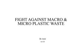 FIGHT AGAINST MACRO &
MICRO PLASTIC WASTE
Dr. Isroi
Jun 23
 