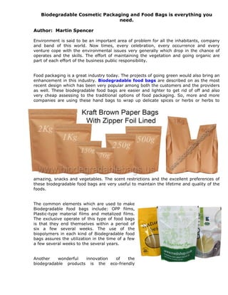 Biodegradable Cosmetic Packaging and Food Bags is everything you
                                need.

Author: Martin Spencer

Environment is said to be an important area of problem for all the inhabitants, company
and band of this world. Now times, every celebration, every occurrence and every
venture cope with the environmental issues very generally which drop in the chance of
operates and the skills. The effort of maintaining the vegetation and going organic are
part of each effort of the business public responsibility.


Food packaging is a great industry today. The projects of going green would also bring an
enhancement in this industry. Biodegradable food bags are described on as the most
recent design which has been very popular among both the customers and the providers
as well. These biodegradable food bags are easier and lighter to get rid of off and also
very cheap assessing to the traditional options of food packaging. So, more and more
companies are using these hand bags to wrap up delicate spices or herbs or herbs to




amazing, snacks and vegetables. The scent restrictions and the excellent preferences of
these biodegradable food bags are very useful to maintain the lifetime and quality of the
foods.


The common elements which are used to make
Biodegradable food bags include: OPP films,
Plastic-type material films and metalized films.
The exclusive operate of this type of food bags
is that they end themselves within a period of
six a few several weeks. The use of the
biopolymers in each kind of Biodegradable food
bags assures the utilization in the time of a few
a few several weeks to the several years.


Another    wonderful  innovation of    the
biodegradable products is the eco-friendly
 