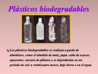 Los plásticos biodegradables se realizan a partir de
almidones, como el almidón de maíz, papa, caña de azucar,
aguacates, cascara de plátano y se degradarían en un
periodo de seis a veinticuatro meses, bajo tierra o en el agua.
Plásticos biodegradables
 