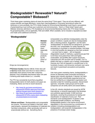 1
Biodegradable? Renewable? Natural?
Compostable? Biobased?
Think these green marketing claims all mean the same thing? Think again! They are all very different, with
unique scientific and legal definitions. Using them interchangeably or incorrectly (according to either the
dictionary or more pointedly, the FTCʼs Green Guides for Environmental Marketing) could result in accusations
of greenwashing or just confuse your customers and end-consumers. Hereʼs a “cheat sheet” based upon
Webster dictionary definitions, FTC Guidelines for Environmental Marketing Claims (the ʻFTC Green Guidesʼ
ftc.gov/greenguides), and as applicable, FDA and USDA. When available, weʼve included a reputable eco-label
and made some additional comments.
ʻBiodegradableʼ
Webster:
Capable
of being
broken
down
especially
into
innocuous
products
by the
action of
living
things (as microorganisms)
FTC Green Guides (Section 260.8): Entire item will
completely break down and return to nature within a
reasonably short period of time after customary
disposal; must completely decompose within one year
if entering solid waste stream (i.e., a landfill).
The FTC has consistently found that unqualified
biodegradable claims for both plastics and paper are
misleading. Below are links to recent decisions:
• http://www.ftc.gov/news-events/press-
releases/2014/03/ftc-approves-final-order-
settling-charges-down-earth-designs-inc
• http://www.ftc.gov/news-events/press-
releases/2013/10/ftc-cracks-down-misleading-
unsubstantiated-environmental
Ottman and Eisen: Biodegradable and compostable
are cousins. The terms are related in that both, when
used properly, represent the breakdown of materials into
harmless components, either aerobically (with air) or
anaerobically (without air). Something that is
compostable is by definition biodegradable under the
proper conditions. Liquids can also be biodegradable
(like a cleaning product). Suggestion: use the claim
ʻbiodegradableʼ for liquids that are designed to ʻgo down
the drainʼ and ʻcompostableʼ for solids intended for
composting in municipal or industrial facilities. And keep
in mind that landfills are designed so that their contents
—not even food or paper— will not degrade
(Degradation results in methane, a greenhouse gas that
is 23 times more potent than CO2 and highly
combustible, and landfills often support structures.
LaGuardia and JFK are both built on landfill.). So if a
potato chip bag or a plastic cup is marked ʻcompostableʼ
chances are it will not degrade in a landfilll (ever or for
hundreds of years), and consumer confusion over same
can result in greenwash accusations and possibly
lawsuits.
Like many green marketing claims, biodegradability is
proven by laboratory tests conducted according to
agreed upon industry standards; if desired, the claim
and its third party scientifically supported proof can
then be certified by an independent organization and
awarded a label for marketing purposes. (Government
agencies, nonprofits, trade groups and for-profit
companies can all certify claims and award labels.)
In the US, industry standards are issued by ASTM
International, a nonprofit organization that develops
and publishes approximately 12,000 technical
standards, covering the procedures for testing and
classification of materials of every sort. Their
standards cover biodegradation of plastics under
accelerated landfill conditions; non-floating
biodegradable plastics in the marine environment;
degradation in the environment by a combination of
oxidation (including photodegradation) and
biodegradation; and anaerobic biodegradation in the
presence of municipal sewer sludge.
 