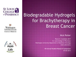 Nick Potter
Pharm D. Candidate 2017
St. Louis College of Pharmacy
Washington University Department of Radiation Oncology
Azab Laboratory
4th Annual Student Research Symposium
04/06/2013
Biodegradable Hydrogels
for Brachytherapy in
Breast Cancer
 