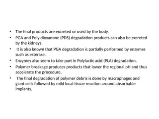 • The final products are excreted or used by the body.
• PGA and Poly dioxanone (PDS) degradation products can also be excreted
by the kidneys.
• It is also known that PGA degradation is partially performed by enzymes
such as esterase.
• Enzymes also seem to take part in Polylactic acid (PLA) degradation.
• Polymer breakage produces products that lower the regional pH and thus
accelerate the procedure.
• The final degradation of polymer debris is done by macrophages and
giant cells followed by mild local tissue reaction around absorbable
implants.
 