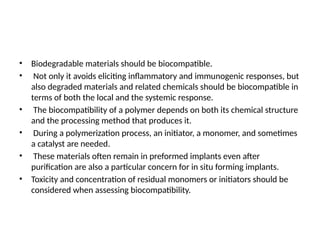 • Biodegradable materials should be biocompatible.
• Not only it avoids eliciting inflammatory and immunogenic responses, but
also degraded materials and related chemicals should be biocompatible in
terms of both the local and the systemic response.
• The biocompatibility of a polymer depends on both its chemical structure
and the processing method that produces it.
• During a polymerization process, an initiator, a monomer, and sometimes
a catalyst are needed.
• These materials often remain in preformed implants even after
purification are also a particular concern for in situ forming implants.
• Toxicity and concentration of residual monomers or initiators should be
considered when assessing biocompatibility.
 