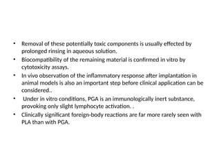 • Removal of these potentially toxic components is usually effected by
prolonged rinsing in aqueous solution.
• Biocompatibility of the remaining material is confirmed in vitro by
cytotoxicity assays.
• In vivo observation of the inflammatory response after implantation in
animal models is also an important step before clinical application can be
considered..
• Under in vitro conditions, PGA is an immunologically inert substance,
provoking only slight lymphocyte activation. .
• Clinically significant foreign-body reactions are far more rarely seen with
PLA than with PGA.
 