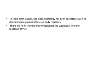 • In short-term studies, the biocompatibility has been acceptable with no
clinical manifestations of foreign-body reactions.
• There are no in vitro studies investigating the cytological immune
response of PLA.
 